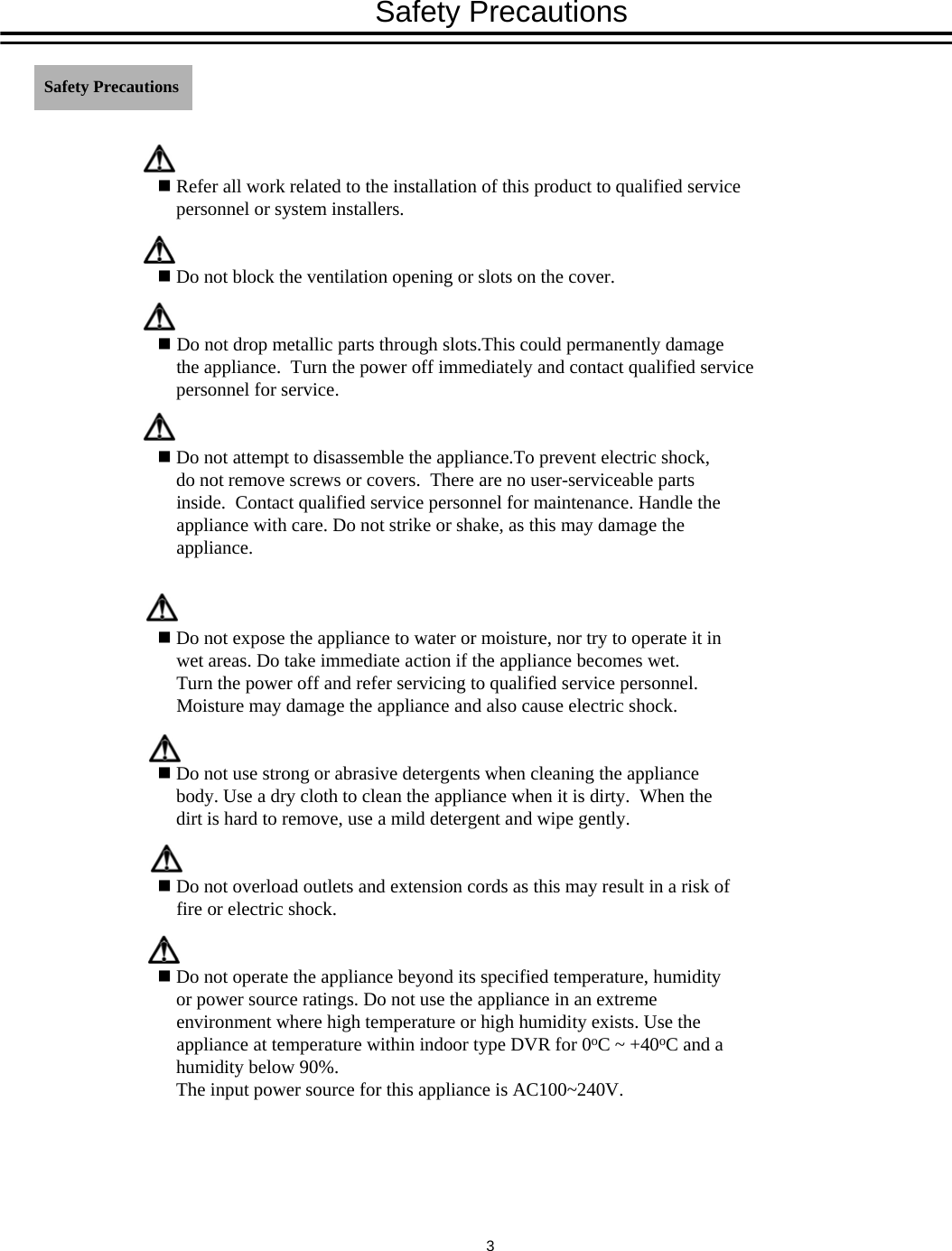 Refer all work related to the installation of this product to qualified service personnel or system installers.Do not block the ventilation opening or slots on the cover.Do not drop metallic parts through slots.This could permanently damage the appliance.  Turn the power off immediately and contact qualified service personnel for service.Do not attempt to disassemble the appliance.To prevent electric shock, do not remove screws or covers.  There are no user-serviceable parts inside.  Contact qualified service personnel for maintenance. Handle the appliance with care. Do not strike or shake, as this may damage the appliance.Do not expose the appliance to water or moisture, nor try to operate it in wet areas. Do take immediate action if the appliance becomes wet.  Turn the power off and refer servicing to qualified service personnel.  Moisture may damage the appliance and also cause electric shock.Do not use strong or abrasive detergents when cleaning the appliance body. Use a dry cloth to clean the appliance when it is dirty.  When the dirt is hard to remove, use a mild detergent and wipe gently.Do not overload outlets and extension cords as this may result in a risk of fire or electric shock.Do not operate the appliance beyond its specified temperature, humidity or power source ratings. Do not use the appliance in an extreme environment where high temperature or high humidity exists. Use the appliance at temperature within indoor type DVR for 0oC ~ +40oC and a humidity below 90%. The input power source for this appliance is AC100~240V.Safety Precautions Safety Precautions3