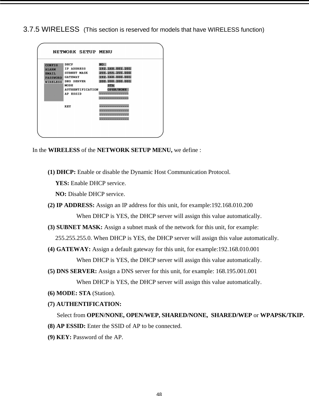 3.7.5 WIRELESS  (This section is reserved for models that have WIRELESS function) In the WIRELESS of the NETWORK SETUP MENU, we define :(1) DHCP: Enable or disable the Dynamic Host Communication Protocol. YES: Enable DHCP service.NO: Disable DHCP service.     (2) IP ADDRESS: Assign an IP address for this unit, for example:192.168.010.200When DHCP is YES, the DHCP server will assign this value automatically.(3) SUBNET MASK: Assign a subnet mask of the network for this unit, for example:255.255.255.0. When DHCP is YES, the DHCP server will assign this value automatically.(4) GATEWAY: Assign a default gateway for this unit, for example:192.168.010.001When DHCP is YES, the DHCP server will assign this value automatically.(5) DNS SERVER: Assign a DNS server for this unit, for example: 168.195.001.001When DHCP is YES, the DHCP server will assign this value automatically.(6) MODE: STA (Station).(7) AUTHENTIFICATION:Select from OPEN/NONE, OPEN/WEP, SHARED/NONE,  SHARED/WEP or WPAPSK/TKIP.(8) AP ESSID: Enter the SSID of AP to be connected.(9) KEY: Password of the AP.48