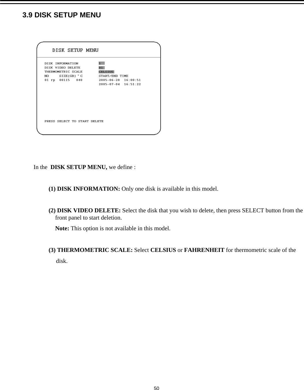 3.9 DISK SETUP MENUIn the  DISK SETUP MENU, we define :(1) DISK INFORMATION: Only one disk is available in this model.(2) DISK VIDEO DELETE: Select the disk that you wish to delete, then press SELECT button from the front panel to start deletion.Note: This option is not available in this model. (3) THERMOMETRIC SCALE: Select CELSIUS or FAHRENHEIT for thermometric scale of thedisk.50