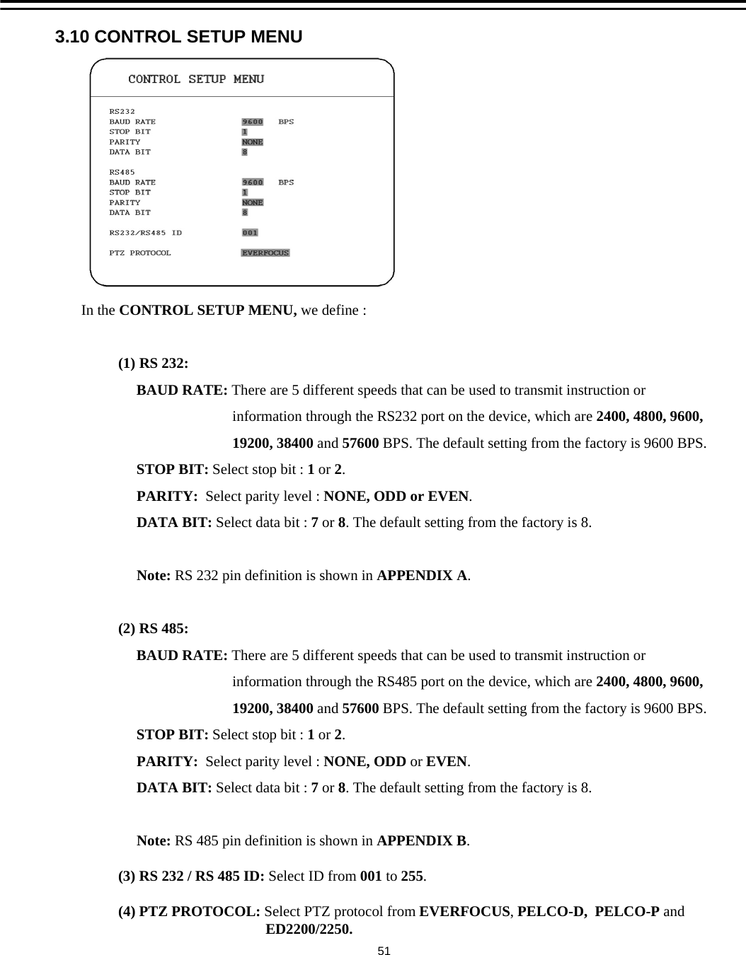 3.10 CONTROL SETUP MENUIn the CONTROL SETUP MENU, we define :(1) RS 232: BAUD RATE: There are 5 different speeds that can be used to transmit instruction or information through the RS232 port on the device, which are 2400, 4800, 9600,19200, 38400 and 57600 BPS. The default setting from the factory is 9600 BPS.STOP BIT: Select stop bit : 1or 2.PARITY: Select parity level : NONE, ODD or EVEN.DATA BIT: Select data bit : 7or 8. The default setting from the factory is 8.Note: RS 232 pin definition is shown in APPENDIX A.(2) RS 485:BAUD RATE: There are 5 different speeds that can be used to transmit instruction or information through the RS485 port on the device, which are 2400, 4800, 9600,19200, 38400 and 57600 BPS. The default setting from the factory is 9600 BPS.STOP BIT: Select stop bit : 1or 2.PARITY: Select parity level : NONE, ODD or EVEN.DATA BIT: Select data bit : 7or 8. The default setting from the factory is 8.Note: RS 485 pin definition is shown in APPENDIX B.(3) RS 232 / RS 485 ID: Select ID from 001 to 255.(4) PTZ PROTOCOL: Select PTZ protocol from EVERFOCUS, PELCO-D, PELCO-P andED2200/2250.51