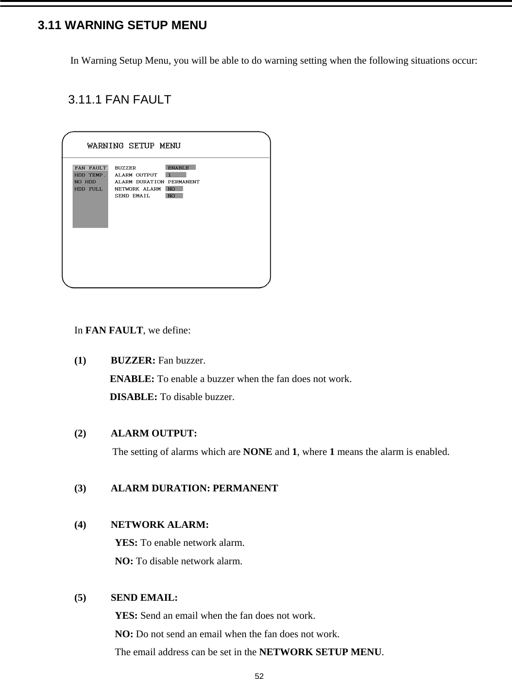 3.11 WARNING SETUP MENU523.11.1 FAN FAULTIn Warning Setup Menu, you will be able to do warning setting when the following situations occur:In FAN FAULT, we define:(1) BUZZER: Fan buzzer.ENABLE: To enable a buzzer when the fan does not work.DISABLE: To disable buzzer.(2) ALARM OUTPUT:The setting of alarms which are NONE and 1, where 1means the alarm is enabled.(3)  ALARM DURATION: PERMANENT(4) NETWORK ALARM: YES: To enable network alarm.NO: To disable network alarm.(5) SEND EMAIL:YES: Send an email when the fan does not work.NO: Do not send an email when the fan does not work.The email address can be set in the NETWORK SETUP MENU. 