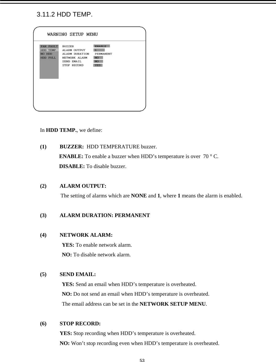 In HDD TEMP., we define:(1) BUZZER:  HDD TEMPERATURE buzzer.ENABLE: To enable a buzzer when HDD&rsquo;s temperature is over  70 &deg; C.DISABLE: To disable buzzer.(2) ALARM OUTPUT:The setting of alarms which are NONE and 1, where 1means the alarm is enabled.(3)  ALARM DURATION: PERMANENT(4) NETWORK ALARM: YES: To enable network alarm.NO: To disable network alarm.(5) SEND EMAIL:YES: Send an email when HDD&rsquo;s temperature is overheated.NO: Do not send an email when HDD&rsquo;s temperature is overheated.The email address can be set in the NETWORK SETUP MENU. (6) STOP RECORD:YES: Stop recording when HDD&rsquo;s temperature is overheated.NO: Won&rsquo;t stop recording even when HDD&rsquo;s temperature is overheated. 3.11.2 HDD TEMP.53