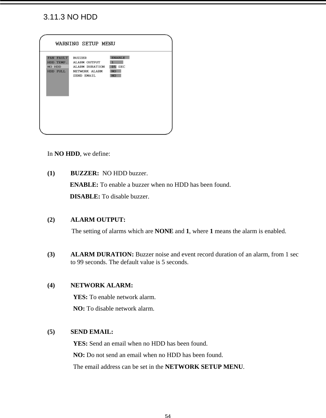 In NO HDD, we define:(1) BUZZER:  NO HDD buzzer.ENABLE: To enable a buzzer when no HDD has been found.DISABLE: To disable buzzer.(2) ALARM OUTPUT:The setting of alarms which are NONE and 1,where 1means the alarm is enabled.(3) ALARM DURATION: Buzzer noise and event record duration of an alarm, from 1 sec to 99 seconds. The default value is 5 seconds.(4) NETWORK ALARM: YES: To enable network alarm.NO: To disable network alarm.(5) SEND EMAIL:YES: Send an email when no HDD has been found.NO: Do not send an email when no HDD has been found.The email address can be set in the NETWORK SETUP MENU. 3.11.3 NO HDD54