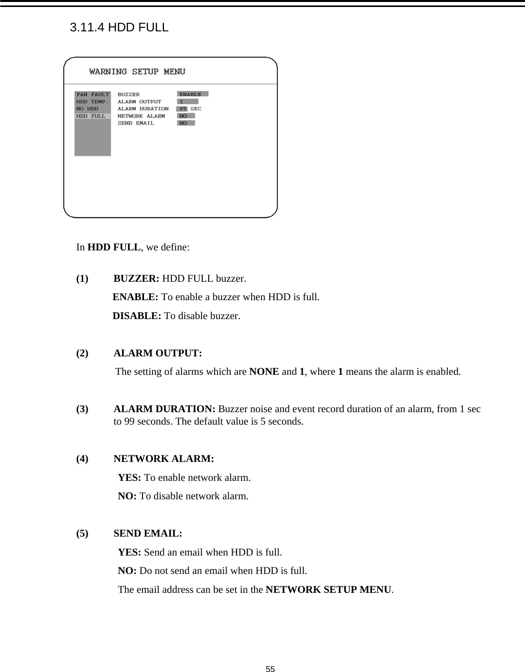In HDD FULL, we define:(1) BUZZER: HDD FULL buzzer.ENABLE: To enable a buzzer when HDD is full.DISABLE: To disable buzzer.(2) ALARM OUTPUT:The setting of alarms which are NONE and 1, where 1means the alarm is enabled.(3) ALARM DURATION: Buzzer noise and event record duration of an alarm, from 1 sec to 99 seconds. The default value is 5 seconds.(4) NETWORK ALARM: YES: To enable network alarm.NO: To disable network alarm.(5) SEND EMAIL:YES: Send an email when HDD is full.NO: Do not send an email when HDD is full.The email address can be set in the NETWORK SETUP MENU. 3.11.4 HDD FULL55