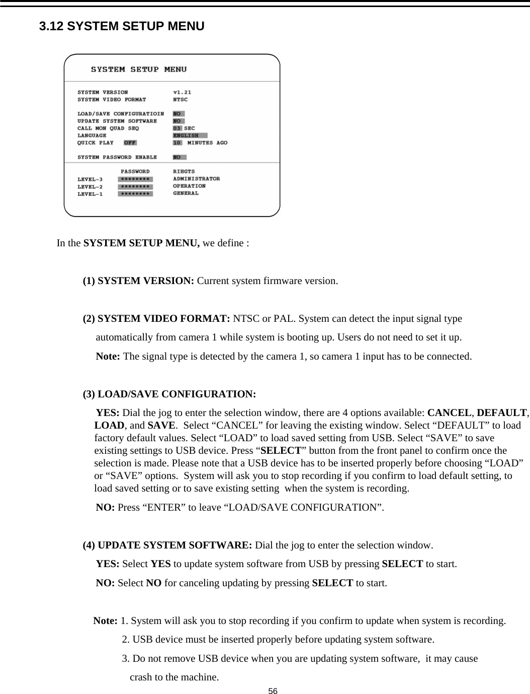 3.12 SYSTEM SETUP MENUIn the SYSTEM SETUP MENU, we define :(1) SYSTEM VERSION: Current system firmware version.(2) SYSTEM VIDEO FORMAT: NTSC or PAL. System can detect the input signal type automatically from camera 1 while system is booting up. Users do not need to set it up.Note: The signal type is detected by the camera 1, so camera 1 input has to be connected.(3) LOAD/SAVE CONFIGURATION: YES: Dial the jog to enter the selection window, there are 4 options available: CANCEL, DEFAULT, LOAD, and SAVE.  Select &ldquo;CANCEL&rdquo; for leaving the existing window. Select &ldquo;DEFAULT&rdquo; to load factory default values. Select &ldquo;LOAD&rdquo; to load saved setting from USB. Select &ldquo;SAVE&rdquo; to save existing settings to USB device. Press &ldquo;SELECT&rdquo; button from the front panel to confirm once the selection is made. Please note that a USB device has to be inserted properly before choosing &ldquo;LOAD&rdquo;or &ldquo;SAVE&rdquo; options.  System will ask you to stop recording if you confirm to load default setting, to load saved setting or to save existing setting  when the system is recording. NO: Press &ldquo;ENTER&rdquo; to leave &ldquo;LOAD/SAVE CONFIGURATION&rdquo;. (4) UPDATE SYSTEM SOFTWARE: Dial the jog to enter the selection window.YES: Select YES to update system software from USB by pressing SELECT to start.NO: Select NO for canceling updating by pressing SELECT to start.Note: 1. System will ask you to stop recording if you confirm to update when system is recording.2. USB device must be inserted properly before updating system software.3. Do not remove USB device when you are updating system software,  it may cause crash to the machine.56