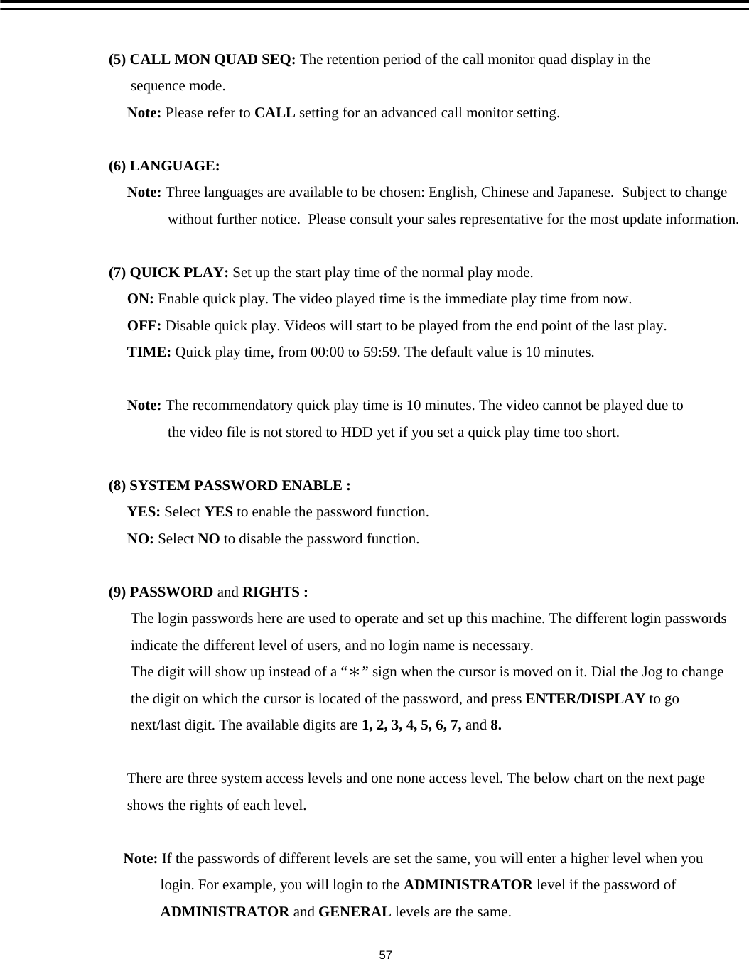 (5) CALL MON QUAD SEQ: The retention period of the call monitor quad display in thesequence mode. Note: Please refer to CALL setting for an advanced call monitor setting.(6) LANGUAGE: Note: Three languages are available to be chosen: English, Chinese and Japanese.  Subject to changewithout further notice.  Please consult your sales representative for the most update information.(7) QUICK PLAY: Set up the start play time of the normal play mode.ON: Enable quick play. The video played time is the immediate play time from now.OFF: Disable quick play. Videos will start to be played from the end point of the last play.TIME: Quick play time, from 00:00 to 59:59. The default value is 10 minutes.Note: The recommendatory quick play time is 10 minutes. The video cannot be played due to the video file is not stored to HDD yet if you set a quick play time too short.(8) SYSTEM PASSWORD ENABLE : YES: Select YES to enable the password function.NO: Select NO to disable the password function.(9) PASSWORD and RIGHTS :The login passwords here are used to operate and set up this machine. The different login passwordsindicate the different level of users, and no login name is necessary.The digit will show up instead of a &ldquo;＊&rdquo; sign when the cursor is moved on it. Dial the Jog to changethe digit on which the cursor is located of the password, and press ENTER/DISPLAY to gonext/last digit. The available digits are 1, 2, 3, 4, 5, 6, 7, and 8.There are three system access levels and one none access level. The below chart on the next pageshows the rights of each level.Note: If the passwords of different levels are set the same, you will enter a higher level when youlogin. For example, you will login to the ADMINISTRATOR level if the password ofADMINISTRATOR and GENERAL levels are the same.57