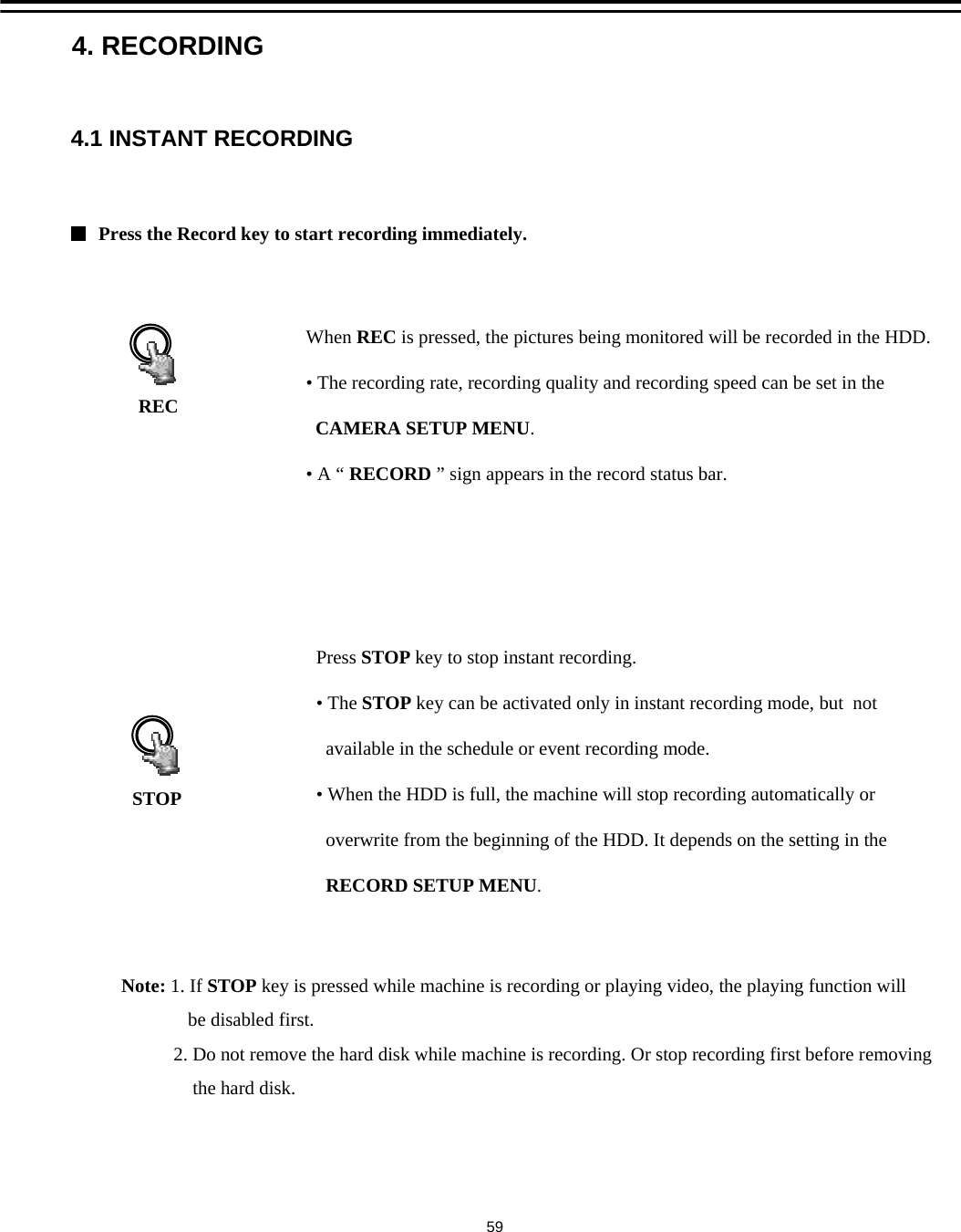 4.1 INSTANT RECORDINGWhen REC is pressed, the pictures being monitored will be recorded in the HDD.  &bull; The recording rate, recording quality and recording speed can be set in the CAMERA SETUP MENU.&bull;A &ldquo;RECORD &rdquo; sign appears in the record status bar.Press STOP key to stop instant recording.  &bull;The STOP key can be activated only in instant recording mode, but  not available in the schedule or event recording mode.&bull; When the HDD is full, the machine will stop recording automatically or overwrite from the beginning of the HDD. It depends on the setting in the RECORD SETUP MENU.Press the Record key to start recording immediately.RECSTOP4. RECORDINGNote: 1. If STOP key is pressed while machine is recording or playing video, the playing function willbe disabled first.2. Do not remove the hard disk while machine is recording. Or stop recording first before removingthe hard disk. 59