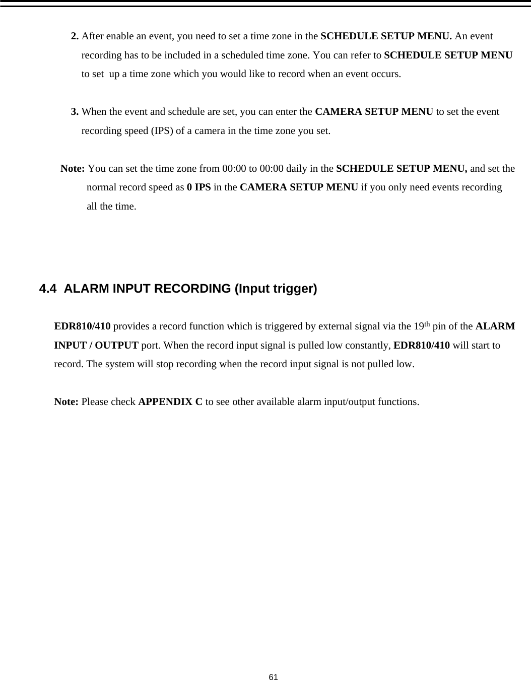 2. After enable an event, you need to set a time zone in the SCHEDULE SETUP MENU. An eventrecording has to be included in a scheduled time zone. You can refer to SCHEDULE SETUP MENUto set  up a time zone which you would like to record when an event occurs.3. When the event and schedule are set, you can enter the CAMERA SETUP MENU to set the eventrecording speed (IPS) of a camera in the time zone you set. Note: You can set the time zone from 00:00 to 00:00 daily in the SCHEDULE SETUP MENU, and set thenormal record speed as 0 IPS in the CAMERA SETUP MENU if you only need events recordingall the time.4.4  ALARM INPUT RECORDING (Input trigger)EDR810/410 provides a record function which is triggered by external signal via the 19th pin of the ALARMINPUT / OUTPUT port. When the record input signal is pulled low constantly, EDR810/410 will start torecord. The system will stop recording when the record input signal is not pulled low.Note: Please check APPENDIX C to see other available alarm input/output functions.61