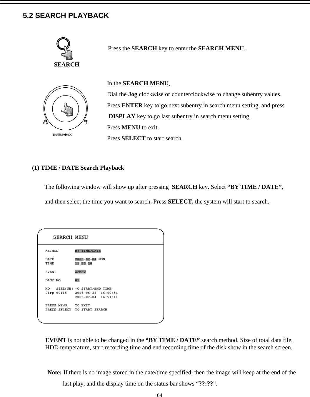 5.2 SEARCH PLAYBACK(1) TIME / DATE Search PlaybackPress the SEARCH key to enter the SEARCH MENU.SEARCHIn the SEARCH MENU,Dial the Jog clockwise or counterclockwise to change subentry values. Press ENTER key to go next subentry in search menu setting, and pressDISPLAY key to go last subentry in search menu setting.Press MENU to exit.Press SELECT to start search.Note: If there is no image stored in the date/time specified, then the image will keep at the end of thelast play, and the display time on the status bar shows &ldquo;??:??&rdquo;.EVENT is not able to be changed in the &ldquo;BY TIME / DATE&rdquo; search method. Size of total data file, HDD temperature, start recording time and end recording time of the disk show in the search screen.The following window will show up after pressing  SEARCH key. Select &ldquo;BY TIME / DATE&rdquo;,and then select the time you want to search. Press SELECT, the system will start to search.64