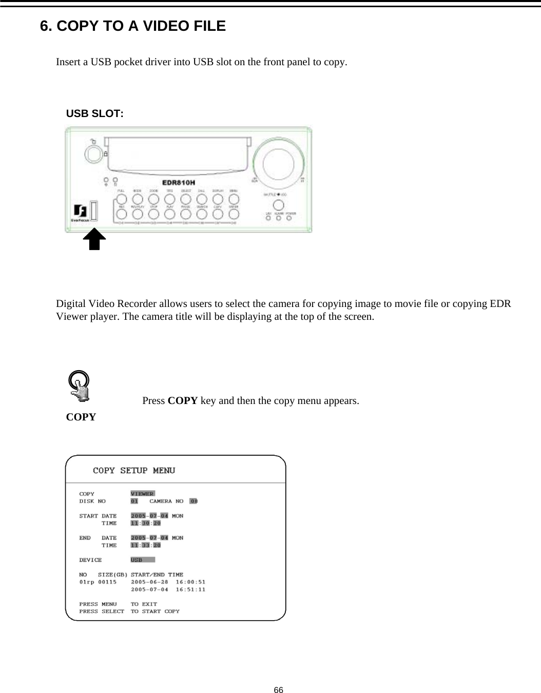 Insert a USB pocket driver into USB slot on the front panel to copy.COPYPress COPY key and then the copy menu appears.Digital Video Recorder allows users to select the camera for copying image to movie file or copying EDR Viewer player. The camera title will be displaying at the top of the screen.6. COPY TO A VIDEO FILE66USB SLOT: