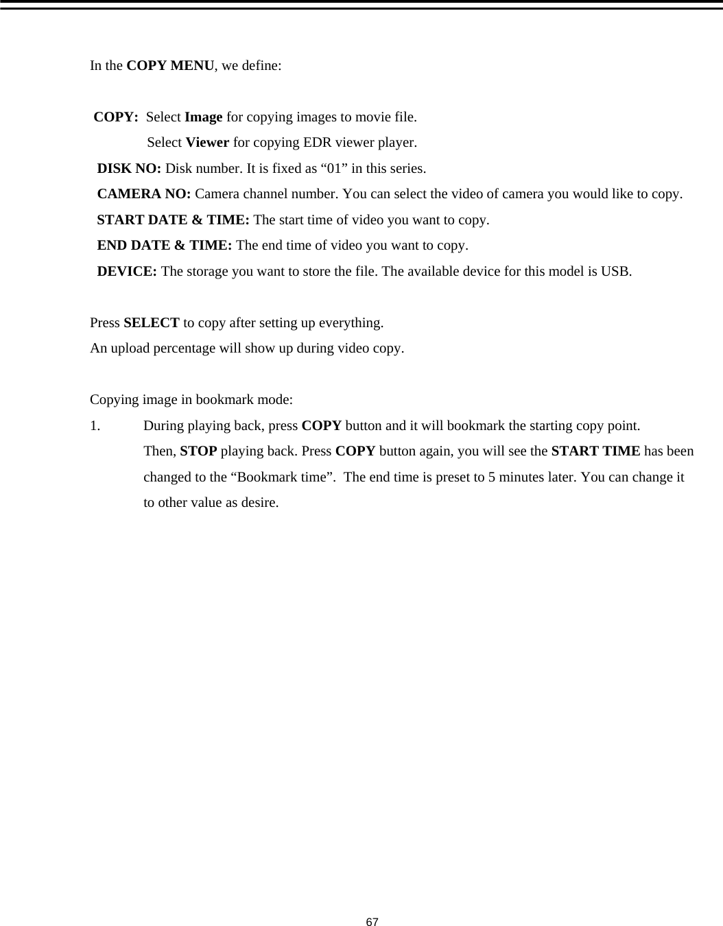 In the COPY MENU, we define:COPY: Select Image for copying images to movie file.Select Viewer for copying EDR viewer player.DISK NO: Disk number. It is fixed as &ldquo;01&rdquo; in this series.CAMERA NO: Camera channel number. You can select the video of camera you would like to copy.START DATE &amp; TIME: The start time of video you want to copy. END DATE &amp; TIME: The end time of video you want to copy.DEVICE: The storage you want to store the file. The available device for this model is USB.Press SELECT to copy after setting up everything.An upload percentage will show up during video copy.Copying image in bookmark mode:1.            During playing back, press COPY button and it will bookmark the starting copy point. Then, STOP playing back. Press COPY button again, you will see the START TIME has been  changed to the &ldquo;Bookmark time&rdquo;.  The end time is preset to 5 minutes later. You can change itto other value as desire. 67
