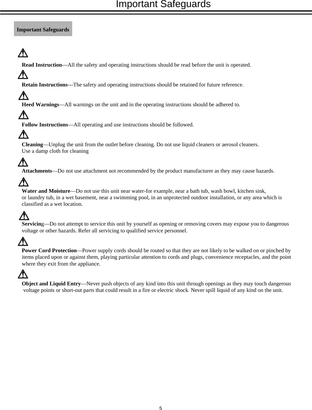 Important SafeguardsRead Instruction---All the safety and operating instructions should be read before the unit is operated.Retain Instructions---The safety and operating instructions should be retained for future reference.Heed Warnings&mdash;All warnings on the unit and in the operating instructions should be adhered to.Follow Instructions&mdash;All operating and use instructions should be followed.Cleaning&mdash;Unplug the unit from the outlet before cleaning. Do not use liquid cleaners or aerosol cleaners. Use a damp cloth for cleaningAttachments&mdash;Do not use attachment not recommended by the product manufacturer as they may cause hazards.Water and Moisture&mdash;Do not use this unit near water-for example, near a bath tub, wash bowl, kitchen sink, or laundry tub, in a wet basement, near a swimming pool, in an unprotected outdoor installation, or any area which is classified as a wet location.Servicing&mdash;Do not attempt to service this unit by yourself as opening or removing covers may expose you to dangerous voltage or other hazards. Refer all servicing to qualified service personnel.Power Cord Protection&mdash;Power supply cords should be routed so that they are not likely to be walked on or pinched by items placed upon or against them, playing particular attention to cords and plugs, convenience receptacles, and the point where they exit from the appliance.Object and Liquid Entry&mdash;Never push objects of any kind into this unit through openings as they may touch dangerousvoltage points or short-out parts that could result in a fire or electric shock.Never spill liquid of any kind on the unit.Important Safeguards5