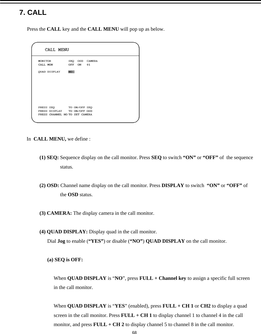 7. CALLPress the CALL key and the CALL MENU will pop up as below.In  CALL MENU, we define :(1) SEQ: Sequence display on the call monitor. Press SEQ to switch &ldquo;ON&rdquo; or &ldquo;OFF&rdquo; of  the sequencestatus.(2) OSD: Channel name display on the call monitor. Press DISPLAY to switch &ldquo;ON&rdquo; or &ldquo;OFF&rdquo; ofthe OSD status.(3) CAMERA: The display camera in the call monitor. (4) QUAD DISPLAY: Display quad in the call monitor.Dial Jog to enable (&ldquo;YES&rdquo;) or disable (&ldquo;NO&rdquo;) QUAD DISPLAY on the call monitor.(a) SEQ is OFF:When QUAD DISPLAY is &ldquo;NO&rdquo;, press FULL + Channel key to assign a specific full screenin the call monitor.When QUAD DISPLAY is &ldquo;YES&rdquo; (enabled), press FULL + CH 1 or CH2 to display a quadscreen in the call monitor. Press FULL + CH 1 to display channel 1 to channel 4 in the callmonitor, and press FULL + CH 2 to display channel 5 to channel 8 in the call monitor.68