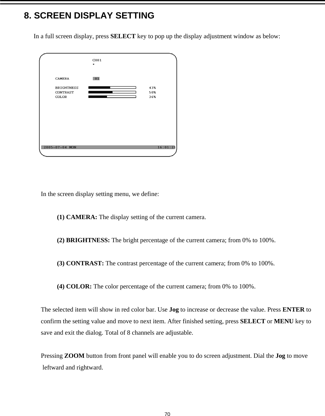 8. SCREEN DISPLAY SETTINGIn a full screen display, press SELECT key to pop up the display adjustment window as below:In the screen display setting menu, we define:(1) CAMERA: The display setting of the current camera.(2) BRIGHTNESS: The bright percentage of the current camera; from 0% to 100%.(3) CONTRAST: The contrast percentage of the current camera; from 0% to 100%.(4) COLOR: The color percentage of the current camera; from 0% to 100%.The selected item will show in red color bar. Use Jog to increase or decrease the value. Press ENTER toconfirm the setting value and move to next item. After finished setting, press SELECT or MENU key tosave and exit the dialog. Total of 8 channels are adjustable.Pressing ZOOM button from front panel will enable you to do screen adjustment. Dial the Jog to moveleftward and rightward.70
