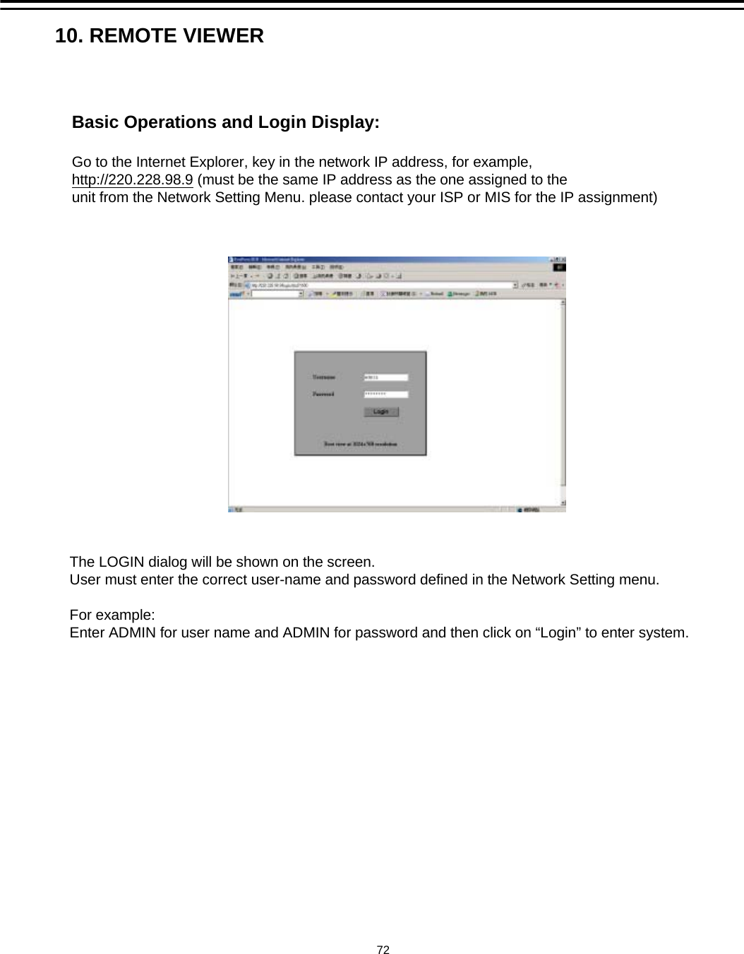 Basic Operations and Login Display:Go to the Internet Explorer, key in the network IP address, for example,http://220.228.98.9 (must be the same IP address as the one assigned to the unit from the Network Setting Menu. please contact your ISP or MIS for the IP assignment)The LOGIN dialog will be shown on the screen.User must enter the correct user-name and password defined in the Network Setting menu.For example:Enter ADMIN for user name and ADMIN for password and then click on &ldquo;Login&rdquo; to enter system. 10. REMOTE VIEWER72