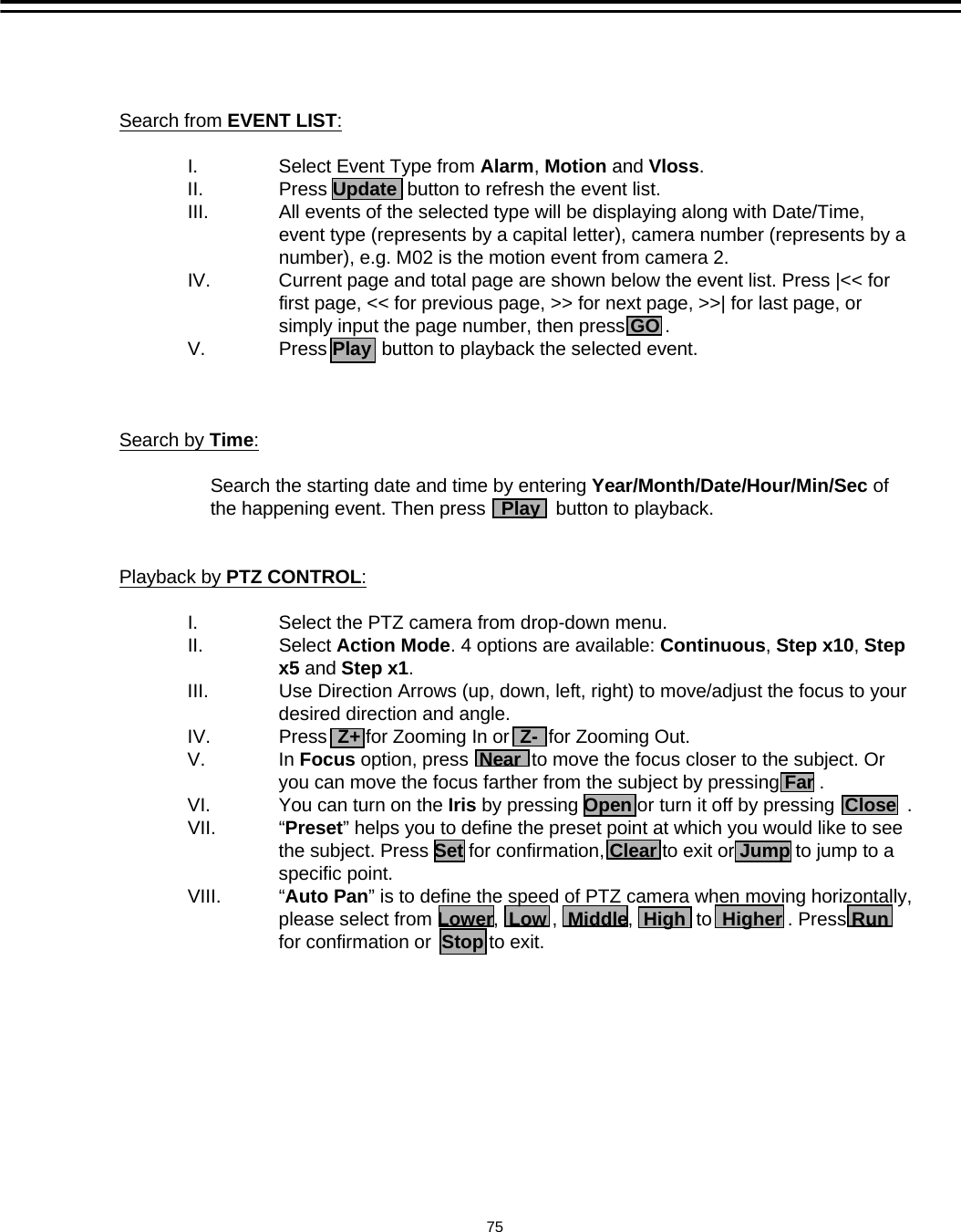 75Search from EVENT LIST:I. Select Event Type from Alarm, Motion and Vloss.II. Press Update button to refresh the event list. III. All events of the selected type will be displaying along with Date/Time, event type (represents by a capital letter), camera number (represents by a number), e.g. M02 is the motion event from camera 2.IV. Current page and total page are shown below the event list. Press |<< for first page, << for previous page, >> for next page, >>| for last page, or simply input the page number, then press GO .V. Press Play button to playback the selected event. Search by Time:Search the starting date and time by entering Year/Month/Date/Hour/Min/Sec of the happening event. Then press   Play button to playback. Playback by PTZ CONTROL:I. Select the PTZ camera from drop-down menu. II. Select Action Mode. 4 options are available: Continuous, Step x10, Step x5 and Step x1. III. Use Direction Arrows (up, down, left, right) to move/adjust the focus to your desired direction and angle. IV. Press  Z+ for Zooming In or  Z- for Zooming Out.V. In Focus option, press  Near to move the focus closer to the subject. Or you can move the focus farther from the subject by pressing Far .VI. You can turn on the Iris by pressing Open or turn it off by pressing  Close .VII. &ldquo;Preset&rdquo; helps you to define the preset point at which you would like to see the subject. Press Set for confirmation, Clear to exit or Jump to jump to a specific point.  VIII. &ldquo;Auto Pan&rdquo; is to define the speed of PTZ camera when moving horizontally, please select from Lower,  Low ,  Middle,  High to  Higher . Press Runfor confirmation or  Stop to exit.