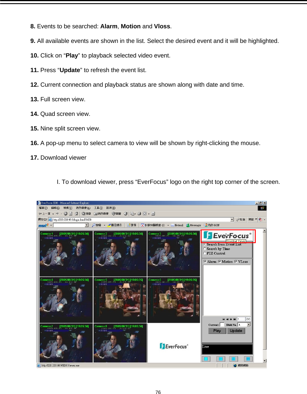 8. Events to be searched: Alarm, Motion and Vloss.9. All available events are shown in the list. Select the desired event and it will be highlighted. 10. Click on &ldquo;Play&rdquo; to playback selected video event.11. Press &ldquo;Update&rdquo; to refresh the event list.12. Current connection and playback status are shown along with date and time.13. Full screen view.14. Quad screen view.15. Nine split screen view.16. A pop-up menu to select camera to view will be shown by right-clicking the mouse.17. Download viewer76I. To download viewer, press &ldquo;EverFocus&rdquo; logo on the right top corner of the screen.