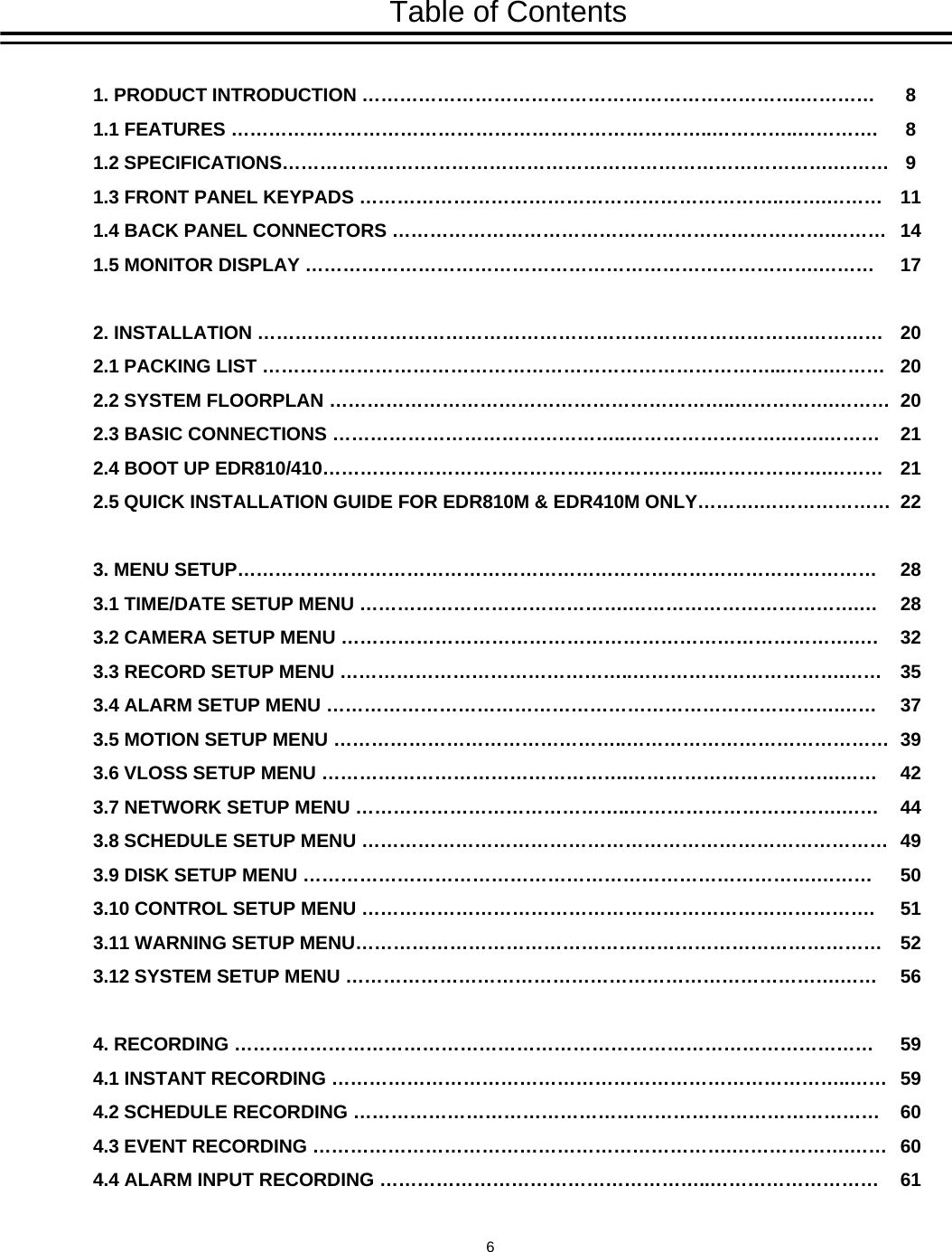 Table of Contents1. PRODUCT INTRODUCTION &hellip;&hellip;&hellip;&hellip;&hellip;&hellip;&hellip;&hellip;&hellip;&hellip;&hellip;&hellip;&hellip;&hellip;&hellip;&hellip;&hellip;&hellip;&hellip;&hellip;&hellip;&hellip;&hellip;.&hellip;&hellip;&hellip;&hellip;1.1 FEATURES &hellip;&hellip;&hellip;&hellip;&hellip;&hellip;&hellip;&hellip;&hellip;&hellip;&hellip;&hellip;&hellip;&hellip;&hellip;&hellip;&hellip;&hellip;&hellip;&hellip;&hellip;&hellip;&hellip;&hellip;&hellip;..&hellip;&hellip;&hellip;&hellip;..&hellip;&hellip;&hellip;&hellip;.1.2 SPECIFICATIONS&hellip;&hellip;&hellip;&hellip;&hellip;&hellip;&hellip;&hellip;&hellip;&hellip;&hellip;&hellip;&hellip;&hellip;&hellip;&hellip;&hellip;&hellip;&hellip;&hellip;&hellip;&hellip;&hellip;&hellip;&hellip;&hellip;&hellip;&hellip;&hellip;.&hellip;&hellip;&hellip;1.3 FRONT PANEL KEYPADS &hellip;&hellip;&hellip;&hellip;&hellip;&hellip;&hellip;&hellip;&hellip;&hellip;&hellip;&hellip;&hellip;&hellip;&hellip;&hellip;&hellip;&hellip;&hellip;&hellip;&hellip;&hellip;..&hellip;&hellip;.&hellip;&hellip;&hellip;1.4 BACK PANEL CONNECTORS &hellip;&hellip;&hellip;&hellip;&hellip;&hellip;&hellip;&hellip;&hellip;&hellip;&hellip;&hellip;&hellip;&hellip;&hellip;&hellip;&hellip;&hellip;&hellip;&hellip;&hellip;&hellip;&hellip;.&hellip;&hellip;&hellip;1.5 MONITOR DISPLAY &hellip;&hellip;&hellip;&hellip;&hellip;&hellip;&hellip;&hellip;&hellip;&hellip;&hellip;&hellip;&hellip;&hellip;&hellip;&hellip;&hellip;&hellip;&hellip;&hellip;&hellip;&hellip;&hellip;&hellip;&hellip;&hellip;&hellip;.&hellip;&hellip;&hellip;2. INSTALLATION &hellip;&hellip;&hellip;&hellip;&hellip;&hellip;&hellip;&hellip;&hellip;&hellip;&hellip;&hellip;&hellip;&hellip;&hellip;&hellip;&hellip;&hellip;&hellip;&hellip;&hellip;&hellip;&hellip;&hellip;&hellip;&hellip;&hellip;&hellip;&hellip;.&hellip;&hellip;&hellip;&hellip;2.1 PACKING LIST &hellip;&hellip;&hellip;&hellip;&hellip;&hellip;&hellip;&hellip;&hellip;&hellip;&hellip;&hellip;&hellip;&hellip;&hellip;&hellip;&hellip;&hellip;&hellip;&hellip;&hellip;&hellip;&hellip;&hellip;&hellip;&hellip;&hellip;...&hellip;&hellip;.&hellip;&hellip;&hellip;2.2 SYSTEM FLOORPLAN &hellip;&hellip;&hellip;&hellip;&hellip;&hellip;&hellip;&hellip;&hellip;&hellip;&hellip;&hellip;&hellip;&hellip;&hellip;&hellip;&hellip;&hellip;&hellip;&hellip;&hellip;..&hellip;&hellip;&hellip;&hellip;&hellip;.&hellip;&hellip;&hellip;2.3 BASIC CONNECTIONS &hellip;&hellip;&hellip;&hellip;&hellip;&hellip;&hellip;&hellip;&hellip;&hellip;&hellip;&hellip;&hellip;&hellip;&hellip;..&hellip;&hellip;&hellip;&hellip;&hellip;&hellip;&hellip;&hellip;.&hellip;&hellip;.&hellip;&hellip;&hellip;2.4 BOOT UP EDR810/410&hellip;&hellip;&hellip;&hellip;&hellip;&hellip;&hellip;&hellip;&hellip;&hellip;&hellip;&hellip;&hellip;&hellip;&hellip;&hellip;&hellip;&hellip;&hellip;&hellip;..&hellip;&hellip;&hellip;&hellip;&hellip;&hellip;.&hellip;&hellip;&hellip;2.5 QUICK INSTALLATION GUIDE FOR EDR810M &amp; EDR410M ONLY&hellip;&hellip;&hellip;.&hellip;&hellip;&hellip;&hellip;&hellip;&hellip;&hellip;3. MENU SETUP&hellip;&hellip;&hellip;&hellip;&hellip;&hellip;&hellip;&hellip;&hellip;&hellip;&hellip;&hellip;&hellip;&hellip;&hellip;&hellip;&hellip;&hellip;&hellip;&hellip;&hellip;&hellip;&hellip;&hellip;&hellip;&hellip;&hellip;&hellip;&hellip;&hellip;&hellip;&hellip;&hellip;&hellip;3.1 TIME/DATE SETUP MENU &hellip;&hellip;&hellip;&hellip;&hellip;&hellip;&hellip;&hellip;&hellip;&hellip;&hellip;&hellip;&hellip;&hellip;.&hellip;&hellip;&hellip;&hellip;&hellip;&hellip;&hellip;&hellip;&hellip;&hellip;&hellip;&hellip;.&hellip;3.2 CAMERA SETUP MENU &hellip;&hellip;&hellip;&hellip;&hellip;&hellip;&hellip;&hellip;&hellip;&hellip;&hellip;&hellip;&hellip;&hellip;&hellip;&hellip;&hellip;&hellip;&hellip;&hellip;&hellip;&hellip;&hellip;&hellip;&hellip;&hellip;&hellip;.&hellip;.3.3 RECORD SETUP MENU &hellip;&hellip;&hellip;&hellip;&hellip;&hellip;&hellip;&hellip;&hellip;&hellip;&hellip;&hellip;&hellip;&hellip;&hellip;..&hellip;&hellip;&hellip;&hellip;&hellip;&hellip;&hellip;&hellip;&hellip;&hellip;&hellip;.&hellip;&hellip;3.4 ALARM SETUP MENU &hellip;&hellip;&hellip;&hellip;&hellip;&hellip;&hellip;&hellip;&hellip;&hellip;&hellip;&hellip;&hellip;&hellip;&hellip;&hellip;&hellip;&hellip;&hellip;&hellip;&hellip;&hellip;&hellip;&hellip;&hellip;&hellip;&hellip;.&hellip;&hellip;3.5 MOTION SETUP MENU &hellip;&hellip;&hellip;&hellip;&hellip;&hellip;&hellip;&hellip;&hellip;&hellip;&hellip;&hellip;&hellip;&hellip;&hellip;..&hellip;&hellip;&hellip;&hellip;&hellip;&hellip;&hellip;&hellip;&hellip;&hellip;&hellip;&hellip;&hellip;&hellip;3.6 VLOSS SETUP MENU &hellip;&hellip;&hellip;&hellip;&hellip;&hellip;&hellip;&hellip;&hellip;&hellip;&hellip;&hellip;&hellip;&hellip;&hellip;&hellip;.&hellip;&hellip;&hellip;&hellip;&hellip;&hellip;&hellip;&hellip;&hellip;&hellip;&hellip;.&hellip;&hellip;3.7 NETWORK SETUP MENU &hellip;&hellip;&hellip;&hellip;&hellip;&hellip;&hellip;&hellip;&hellip;&hellip;&hellip;&hellip;&hellip;&hellip;..&hellip;&hellip;&hellip;&hellip;&hellip;&hellip;&hellip;&hellip;&hellip;&hellip;&hellip;.&hellip;&hellip;3.8 SCHEDULE SETUP MENU &hellip;&hellip;&hellip;&hellip;&hellip;&hellip;&hellip;&hellip;&hellip;&hellip;&hellip;&hellip;&hellip;&hellip;&hellip;&hellip;&hellip;&hellip;&hellip;&hellip;&hellip;&hellip;&hellip;&hellip;&hellip;&hellip;&hellip;&hellip;3.9 DISK SETUP MENU &hellip;&hellip;&hellip;&hellip;&hellip;&hellip;&hellip;&hellip;&hellip;&hellip;&hellip;&hellip;&hellip;&hellip;&hellip;&hellip;&hellip;&hellip;&hellip;&hellip;&hellip;&hellip;&hellip;&hellip;&hellip;&hellip;&hellip;.&hellip;&hellip;&hellip;3.10 CONTROL SETUP MENU &hellip;&hellip;&hellip;&hellip;&hellip;&hellip;&hellip;&hellip;&hellip;&hellip;&hellip;&hellip;&hellip;&hellip;&hellip;&hellip;&hellip;&hellip;&hellip;&hellip;&hellip;&hellip;&hellip;&hellip;&hellip;&hellip;&hellip;.3.11 WARNING SETUP MENU&hellip;&hellip;&hellip;&hellip;&hellip;&hellip;&hellip;&hellip;&hellip;&hellip;&hellip;&hellip;&hellip;&hellip;&hellip;&hellip;&hellip;&hellip;&hellip;&hellip;&hellip;&hellip;&hellip;&hellip;&hellip;&hellip;&hellip;&hellip;3.12 SYSTEM SETUP MENU &hellip;&hellip;&hellip;&hellip;&hellip;&hellip;&hellip;&hellip;&hellip;&hellip;&hellip;&hellip;&hellip;&hellip;&hellip;&hellip;&hellip;&hellip;&hellip;&hellip;&hellip;&hellip;&hellip;&hellip;&hellip;&hellip;.&hellip;&hellip;4. RECORDING &hellip;&hellip;&hellip;&hellip;&hellip;&hellip;&hellip;&hellip;&hellip;&hellip;&hellip;&hellip;&hellip;&hellip;&hellip;&hellip;&hellip;&hellip;&hellip;&hellip;&hellip;&hellip;&hellip;&hellip;&hellip;&hellip;&hellip;&hellip;&hellip;&hellip;&hellip;&hellip;&hellip;&hellip;4.1 INSTANT RECORDING &hellip;&hellip;&hellip;&hellip;&hellip;&hellip;&hellip;&hellip;&hellip;&hellip;&hellip;&hellip;&hellip;&hellip;&hellip;&hellip;&hellip;&hellip;&hellip;&hellip;&hellip;&hellip;&hellip;&hellip;&hellip;&hellip;&hellip;..&hellip;&hellip;4.2 SCHEDULE RECORDING &hellip;&hellip;&hellip;&hellip;&hellip;&hellip;&hellip;&hellip;&hellip;&hellip;&hellip;&hellip;&hellip;&hellip;&hellip;&hellip;&hellip;&hellip;&hellip;&hellip;&hellip;&hellip;&hellip;&hellip;&hellip;&hellip;&hellip;&hellip;4.3 EVENT RECORDING &hellip;&hellip;&hellip;&hellip;&hellip;&hellip;&hellip;&hellip;&hellip;&hellip;&hellip;&hellip;&hellip;&hellip;&hellip;&hellip;&hellip;&hellip;&hellip;&hellip;&hellip;&hellip;.&hellip;&hellip;&hellip;&hellip;&hellip;&hellip;.&hellip;&hellip;4.4 ALARM INPUT RECORDING &hellip;&hellip;&hellip;&hellip;&hellip;&hellip;&hellip;&hellip;&hellip;&hellip;&hellip;&hellip;&hellip;&hellip;&hellip;&hellip;&hellip;..&hellip;&hellip;&hellip;&hellip;&hellip;&hellip;&hellip;&hellip;&hellip;8891114172020202121222828323537394244495051525659596060616