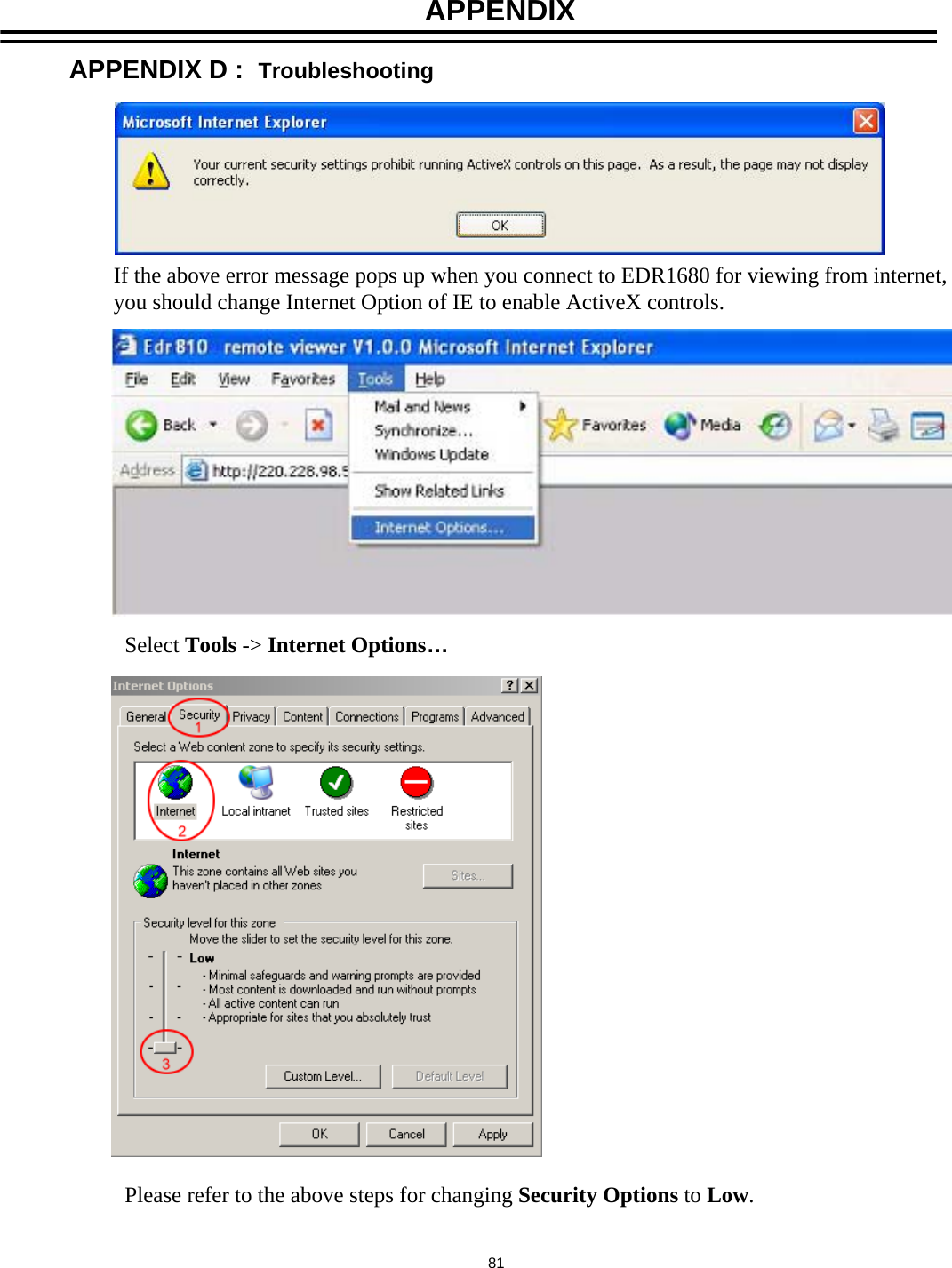 If the above error message pops up when you connect to EDR1680 for viewing from internet,you should change Internet Option of IE to enable ActiveX controls.Select Tools -> Internet Options&hellip;Please refer to the above steps for changing Security Options to Low. 81APPENDIX D :  TroubleshootingAPPENDIX