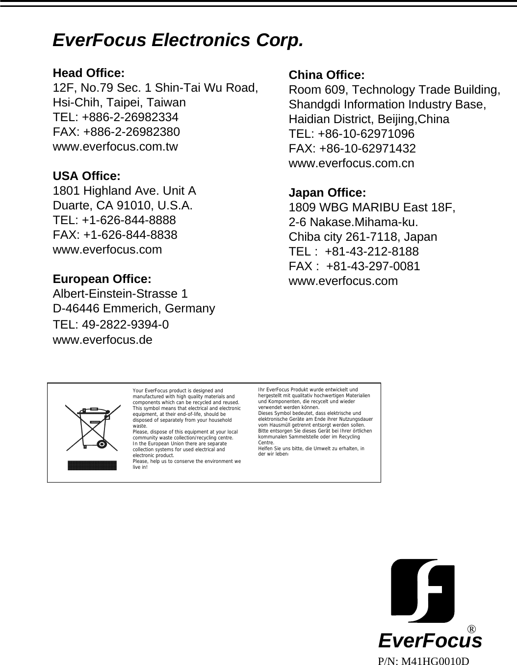 EverFocus Electronics Corp.Head Office:12F, No.79 Sec. 1 Shin-Tai Wu Road,Hsi-Chih, Taipei, TaiwanTEL: +886-2-26982334FAX: +886-2-26982380www.everfocus.com.twUSA Office:1801 Highland Ave. Unit ADuarte, CA 91010, U.S.A.TEL: +1-626-844-8888FAX: +1-626-844-8838www.everfocus.comEuropean Office:Albert-Einstein-Strasse 1D-46446 Emmerich, GermanyTEL: 49-2822-9394-0www.everfocus.deChina Office:Room 609, Technology Trade Building,Shandgdi Information Industry Base,Haidian District, Beijing,ChinaTEL: +86-10-62971096FAX: +86-10-62971432www.everfocus.com.cnJapan Office:1809 WBG MARIBU East 18F,2-6 Nakase.Mihama-ku.Chiba city 261-7118, JapanTEL :  +81-43-212-8188FAX :  +81-43-297-0081 www.everfocus.comEverFocus&reg;P/N: M41HG0010DYour EverFocus product is designed and manufactured with high quality materials and components which can be recycled and reused.This symbol means that electrical and electronic equipment, at their end-of-life, should be disposed of separately from your household waste.Please, dispose of this equipment at your local community waste collection/recycling centre.In the European Union there are separate collection systems for used electrical and electronic product.Please, help us to conserve the environment we live in!Ihr EverFocus Produkt wurde entwickelt und hergestellt mit qualitativ hochwertigen Materialien und Komponenten, die recycelt und wieder verwendet werden k&ouml;nnen.Dieses Symbol bedeutet, dass elektrische und elektronische Ger&auml;te am Ende ihrer Nutzungsdauer vom Hausm&uuml;ll getrennt entsorgt werden sollen.Bitte entsorgen Sie dieses Ger&auml;t bei Ihrer &ouml;rtlichen kommunalen Sammelstelle oder im Recycling Centre.Helfen Sie uns bitte, die Umwelt zu erhalten, in der wir leben!