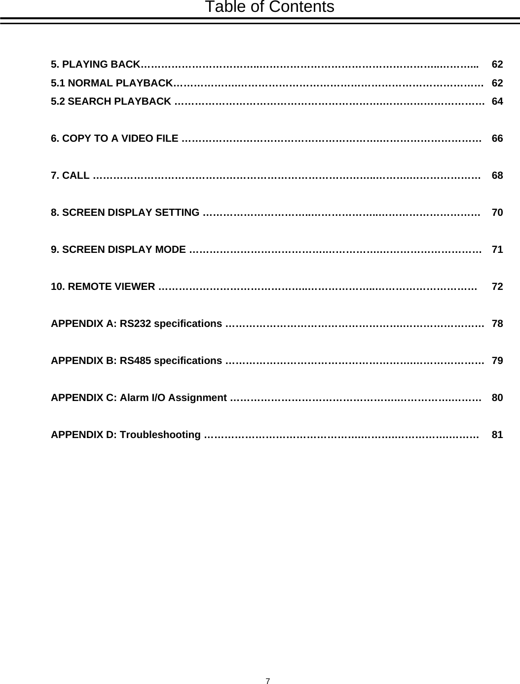 Table of Contents5. PLAYING BACK&hellip;&hellip;&hellip;&hellip;&hellip;&hellip;&hellip;&hellip;&hellip;&hellip;&hellip;..&hellip;&hellip;&hellip;&hellip;&hellip;&hellip;&hellip;&hellip;&hellip;&hellip;&hellip;&hellip;&hellip;&hellip;&hellip;&hellip;&hellip;..&hellip;&hellip;&hellip;...5.1 NORMAL PLAYBACK&hellip;&hellip;&hellip;&hellip;&hellip;&hellip;.&hellip;&hellip;&hellip;&hellip;&hellip;&hellip;&hellip;&hellip;&hellip;&hellip;&hellip;&hellip;&hellip;&hellip;&hellip;&hellip;&hellip;&hellip;&hellip;&hellip;&hellip;&hellip;&hellip;&hellip;5.2 SEARCH PLAYBACK &hellip;&hellip;&hellip;&hellip;&hellip;&hellip;&hellip;&hellip;&hellip;&hellip;&hellip;&hellip;&hellip;&hellip;&hellip;&hellip;&hellip;&hellip;&hellip;&hellip;.&hellip;&hellip;&hellip;&hellip;&hellip;&hellip;&hellip;&hellip;&hellip;&hellip;6. COPY TO A VIDEO FILE &hellip;&hellip;&hellip;&hellip;&hellip;&hellip;&hellip;&hellip;&hellip;&hellip;&hellip;&hellip;&hellip;&hellip;&hellip;&hellip;&hellip;&hellip;&hellip;.&hellip;&hellip;&hellip;&hellip;&hellip;&hellip;&hellip;&hellip;&hellip;&hellip;7. CALL &hellip;&hellip;&hellip;&hellip;&hellip;&hellip;&hellip;&hellip;&hellip;&hellip;&hellip;&hellip;&hellip;&hellip;&hellip;&hellip;&hellip;&hellip;&hellip;&hellip;&hellip;&hellip;&hellip;&hellip;&hellip;&hellip;&hellip;..&hellip;&hellip;&hellip;.&hellip;&hellip;&hellip;&hellip;&hellip;&hellip;&hellip;8. SCREEN DISPLAY SETTING &hellip;&hellip;&hellip;&hellip;&hellip;&hellip;&hellip;&hellip;&hellip;&hellip;..&hellip;&hellip;&hellip;&hellip;&hellip;&hellip;..&hellip;&hellip;&hellip;&hellip;&hellip;&hellip;&hellip;&hellip;&hellip;&hellip;9. SCREEN DISPLAY MODE &hellip;&hellip;&hellip;&hellip;&hellip;&hellip;&hellip;&hellip;&hellip;&hellip;&hellip;&hellip;&hellip;.&hellip;&hellip;&hellip;&hellip;&hellip;.&hellip;&hellip;&hellip;&hellip;&hellip;&hellip;&hellip;&hellip;&hellip;&hellip;10. REMOTE VIEWER &hellip;&hellip;&hellip;&hellip;&hellip;&hellip;&hellip;&hellip;&hellip;&hellip;&hellip;&hellip;&hellip;&hellip;..&hellip;&hellip;&hellip;&hellip;&hellip;&hellip;..&hellip;&hellip;&hellip;&hellip;&hellip;&hellip;&hellip;&hellip;&hellip;&hellip;APPENDIX A: RS232 specifications &hellip;&hellip;&hellip;&hellip;&hellip;&hellip;&hellip;&hellip;&hellip;&hellip;&hellip;&hellip;&hellip;&hellip;&hellip;&hellip;&hellip;.&hellip;&hellip;&hellip;&hellip;&hellip;&hellip;&hellip;&hellip;APPENDIX B: RS485 specifications &hellip;&hellip;&hellip;&hellip;&hellip;&hellip;&hellip;&hellip;&hellip;&hellip;&hellip;&hellip;&hellip;&hellip;&hellip;&hellip;&hellip;&hellip;.&hellip;&hellip;&hellip;&hellip;&hellip;&hellip;&hellip;APPENDIX C: Alarm I/O Assignment &hellip;&hellip;&hellip;&hellip;&hellip;&hellip;&hellip;&hellip;&hellip;&hellip;&hellip;&hellip;&hellip;&hellip;&hellip;&hellip;.&hellip;&hellip;&hellip;&hellip;&hellip;.&hellip;&hellip;&hellip;APPENDIX D: Troubleshooting &hellip;&hellip;&hellip;&hellip;&hellip;&hellip;&hellip;&hellip;&hellip;&hellip;&hellip;&hellip;&hellip;&hellip;&hellip;.&hellip;&hellip;&hellip;.&hellip;&hellip;&hellip;&hellip;&hellip;.&hellip;&hellip;&hellip;6262646668707172787980817