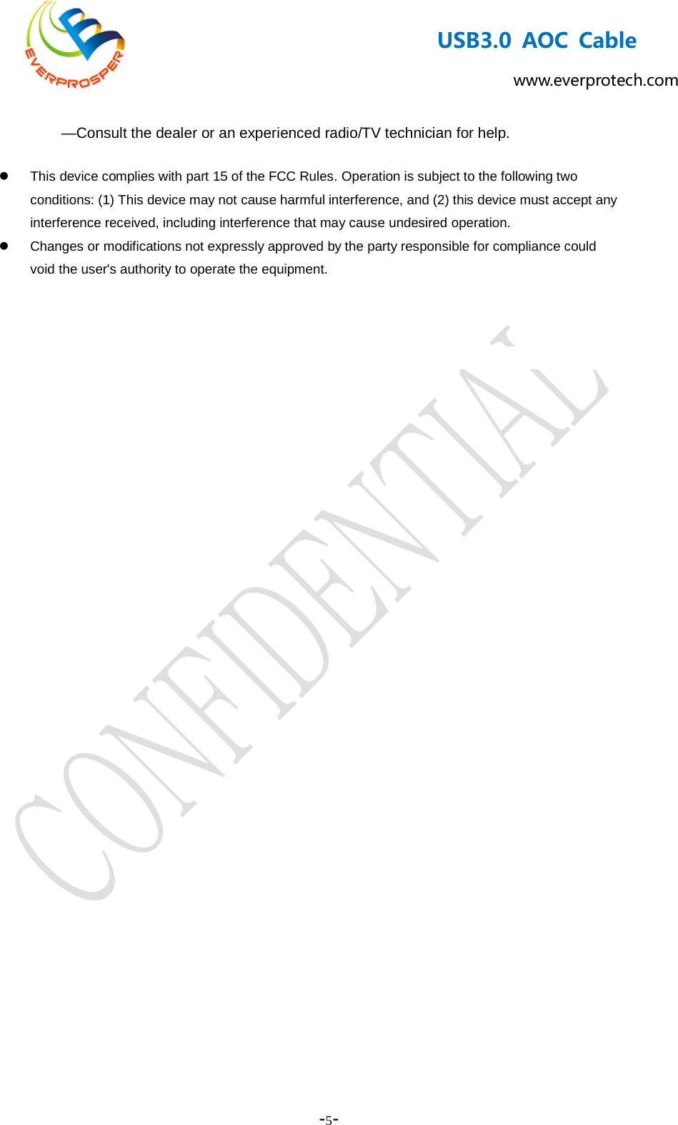    -5-  USB3.0 AOC Cable www.everprotech.com     —Consult the dealer or an experienced radio/TV technician for help.  This device complies with part 15 of the FCC Rules. Operation is subject to the following two conditions: (1) This device may not cause harmful interference, and (2) this device must accept any interference received, including interference that may cause undesired operation.   Changes or modifications not expressly approved by the party responsible for compliance could void the user&apos;s authority to operate the equipment.   