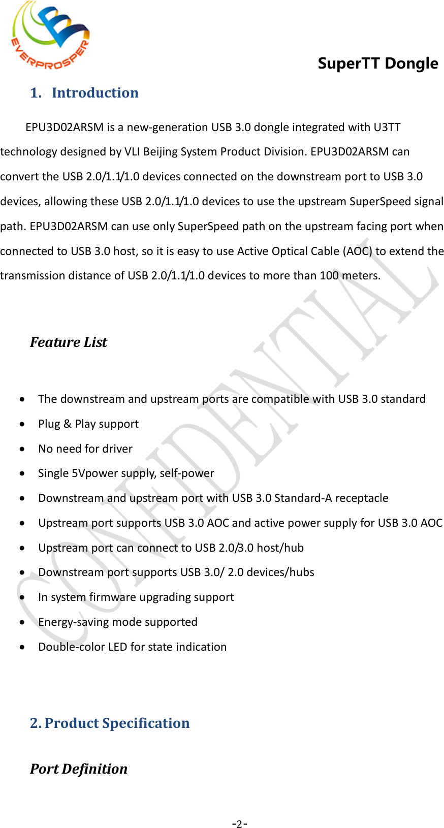    -2-  SuperTT Dongle 1.  Introduction EPU3D02ARSM is a new-generation USB 3.0 dongle integrated with U3TT technology designed by VLI Beijing System Product Division. EPU3D02ARSM can convert the USB 2.0/1.1/1.0 devices connected on the downstream port to USB 3.0 devices, allowing these USB 2.0/1.1/1.0 devices to use the upstream SuperSpeed signal path. EPU3D02ARSM can use only SuperSpeed path on the upstream facing port when connected to USB 3.0 host, so it is easy to use Active Optical Cable (AOC) to extend the transmission distance of USB 2.0/1.1/1.0 devices to more than 100 meters.    Feature List  • The downstream and upstream ports are compatible with USB 3.0 standard • Plug &amp; Play support • No need for driver • Single 5Vpower supply, self-power • Downstream and upstream port with USB 3.0 Standard-A receptacle   • Upstream port supports USB 3.0 AOC and active power supply for USB 3.0 AOC • Upstream port can connect to USB 2.0/3.0 host/hub   • Downstream port supports USB 3.0/ 2.0 devices/hubs • In system firmware upgrading support • Energy-saving mode supported • Double-color LED for state indication   2. Product Specification Port Definition  