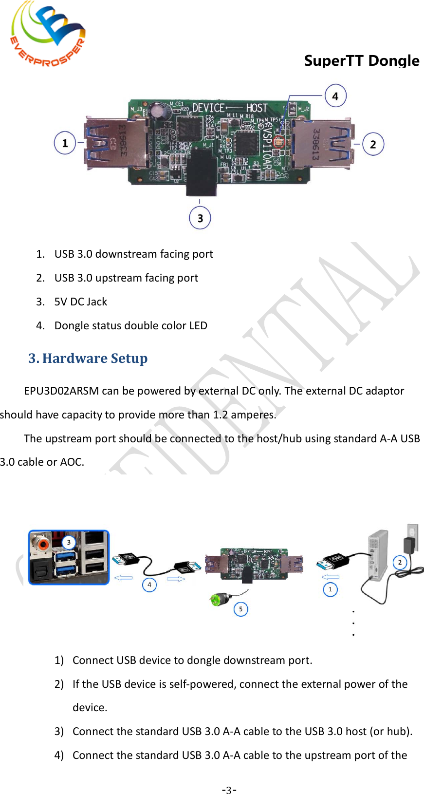    -3-  SuperTT Dongle  1. USB 3.0 downstream facing port 2. USB 3.0 upstream facing port 3. 5V DC Jack 4. Dongle status double color LED 3. Hardware Setup EPU3D02ARSM can be powered by external DC only. The external DC adaptor should have capacity to provide more than 1.2 amperes. The upstream port should be connected to the host/hub using standard A-A USB 3.0 cable or AOC.  1) Connect USB device to dongle downstream port. 2) If the USB device is self-powered, connect the external power of the device. 3) Connect the standard USB 3.0 A-A cable to the USB 3.0 host (or hub). 4) Connect the standard USB 3.0 A-A cable to the upstream port of the 