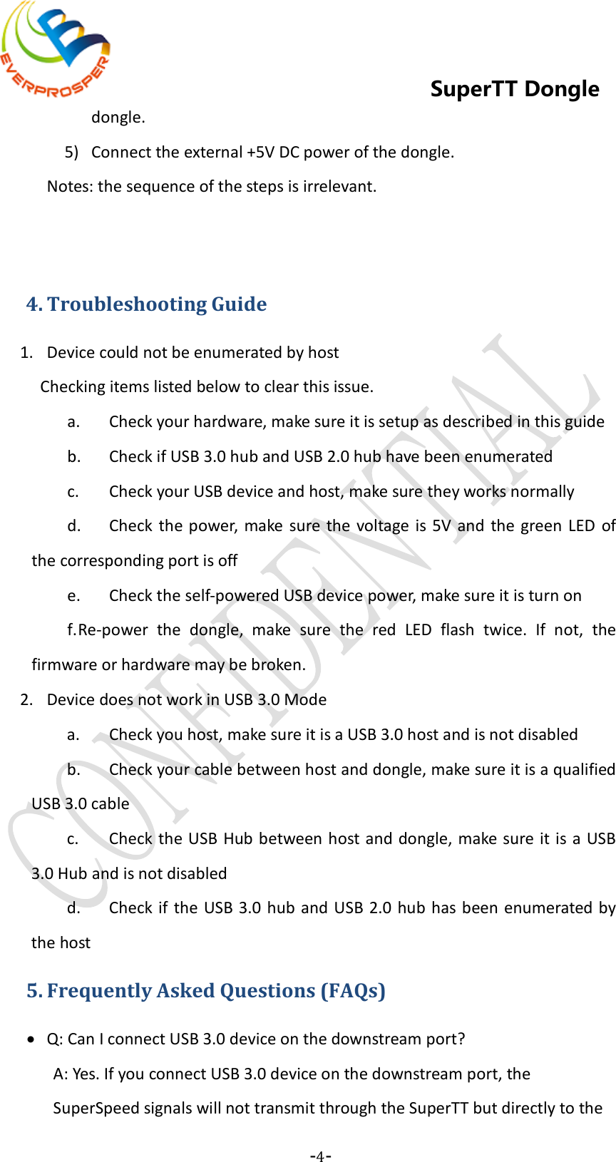    -4-  SuperTT Dongle dongle. 5) Connect the external +5V DC power of the dongle.    Notes: the sequence of the steps is irrelevant.     4. Troubleshooting Guide 1. Device could not be enumerated by host Checking items listed below to clear this issue. a. Check your hardware, make sure it is setup as described in this guide b. Check if USB 3.0 hub and USB 2.0 hub have been enumerated c. Check your USB device and host, make sure they works normally d. Check the power, make sure the voltage is 5V and the green LED of the corresponding port is off e. Check the self-powered USB device power, make sure it is turn on f. Re-power the dongle, make sure the red  LED flash twice. If not, the firmware or hardware may be broken. 2. Device does not work in USB 3.0 Mode a. Check you host, make sure it is a USB 3.0 host and is not disabled b. Check your cable between host and dongle, make sure it is a qualified USB 3.0 cable c. Check the USB Hub between host and dongle, make sure it is a USB 3.0 Hub and is not disabled d. Check if the USB 3.0 hub and USB 2.0 hub has been enumerated by the host 5. Frequently Asked Questions (FAQs) • Q: Can I connect USB 3.0 device on the downstream port? A: Yes. If you connect USB 3.0 device on the downstream port, the SuperSpeed signals will not transmit through the SuperTT but directly to the 