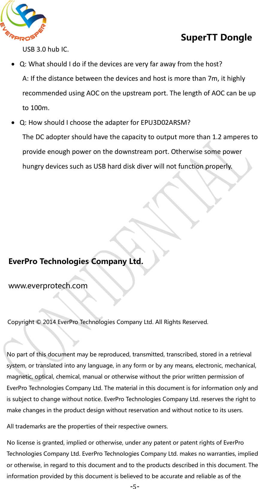    -5-  SuperTT Dongle USB 3.0 hub IC. • Q: What should I do if the devices are very far away from the host? A: If the distance between the devices and host is more than 7m, it highly recommended using AOC on the upstream port. The length of AOC can be up to 100m. • Q: How should I choose the adapter for EPU3D02ARSM? The DC adopter should have the capacity to output more than 1.2 amperes to provide enough power on the downstream port. Otherwise some power hungry devices such as USB hard disk diver will not function properly.    EverPro Technologies Company Ltd. www.everprotech.com  Copyright © 2014 EverPro Technologies Company Ltd. All Rights Reserved.      No part of this document may be reproduced, transmitted, transcribed, stored in a retrieval system, or translated into any language, in any form or by any means, electronic, mechanical, magnetic, optical, chemical, manual or otherwise without the prior written permission of EverPro Technologies Company Ltd. The material in this document is for information only and is subject to change without notice. EverPro Technologies Company Ltd. reserves the right to make changes in the product design without reservation and without notice to its users.   All trademarks are the properties of their respective owners.   No license is granted, implied or otherwise, under any patent or patent rights of EverPro Technologies Company Ltd. EverPro Technologies Company Ltd. makes no warranties, implied or otherwise, in regard to this document and to the products described in this document. The information provided by this document is believed to be accurate and reliable as of the 