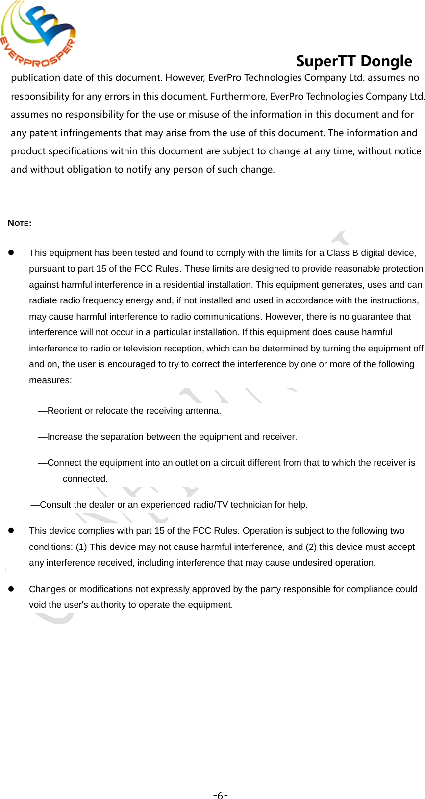    -6-  SuperTT Dongle publication date of this document. However, EverPro Technologies Company Ltd. assumes no responsibility for any errors in this document. Furthermore, EverPro Technologies Company Ltd. assumes no responsibility for the use or misuse of the information in this document and for any patent infringements that may arise from the use of this document. The information and product specifications within this document are subject to change at any time, without notice and without obligation to notify any person of such change.  NOTE:    This equipment has been tested and found to comply with the limits for a Class B digital device, pursuant to part 15 of the FCC Rules. These limits are designed to provide reasonable protection against harmful interference in a residential installation. This equipment generates, uses and can radiate radio frequency energy and, if not installed and used in accordance with the instructions, may cause harmful interference to radio communications. However, there is no guarantee that interference will not occur in a particular installation. If this equipment does cause harmful interference to radio or television reception, which can be determined by turning the equipment off and on, the user is encouraged to try to correct the interference by one or more of the following measures: —Reorient or relocate the receiving antenna. —Increase the separation between the equipment and receiver. —Connect the equipment into an outlet on a circuit different from that to which the receiver is connected. —Consult the dealer or an experienced radio/TV technician for help.  This device complies with part 15 of the FCC Rules. Operation is subject to the following two conditions: (1) This device may not cause harmful interference, and (2) this device must accept any interference received, including interference that may cause undesired operation.   Changes or modifications not expressly approved by the party responsible for compliance could void the user&apos;s authority to operate the equipment.   