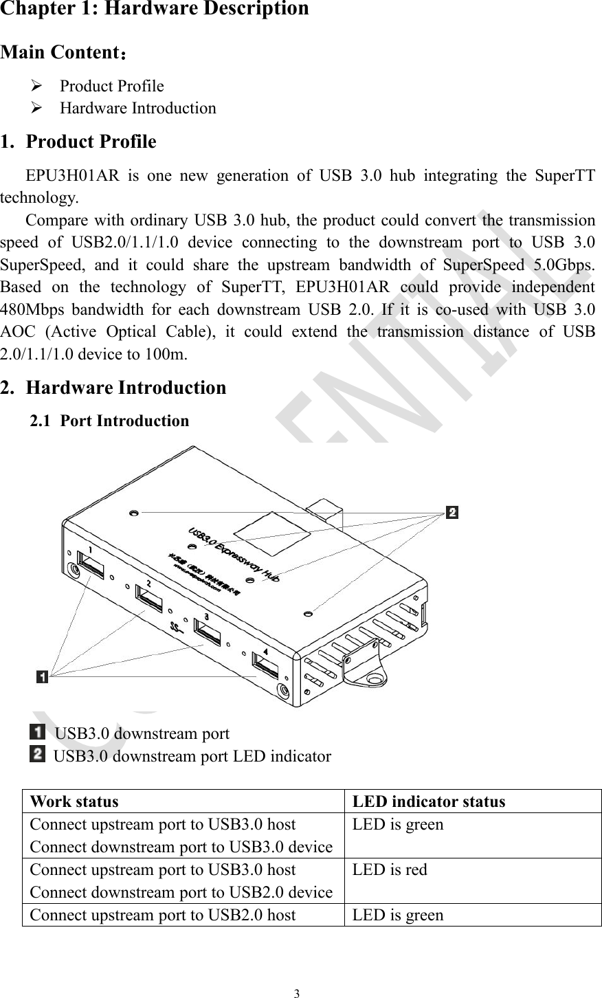 3Chapter 1: Hardware DescriptionMain Content：Product ProfileHardware Introduction1. Product ProfileEPU3H01AR is one new generation of USB 3.0 hub integrating the SuperTTtechnology.Compare with ordinary USB 3.0 hub, the product could convert the transmissionspeed of USB2.0/1.1/1.0 device connecting to the downstream port to USB 3.0SuperSpeed, and it could share the upstream bandwidth of SuperSpeed 5.0Gbps.Based on the technology of SuperTT, EPU3H01AR could provide independent480Mbps bandwidth for each downstream USB 2.0. If it is co-used with USB 3.0AOC (Active Optical Cable), it could extend the transmission distance of USB2.0/1.1/1.0 device to 100m.2. Hardware Introduction2.1 Port IntroductionUSB3.0 downstream portUSB3.0 downstream port LED indicatorWork statusLED indicator statusConnect upstream port to USB3.0 hostConnect downstream port to USB3.0 deviceLED is greenConnect upstream port to USB3.0 hostConnect downstream port to USB2.0 deviceLED is redConnect upstream port to USB2.0 hostLED is green