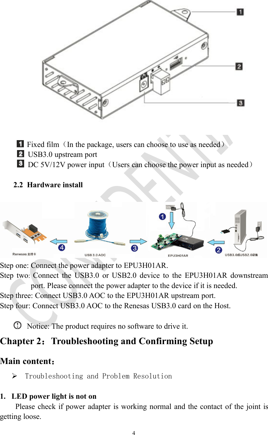 4Fixed film（In the package, users can choose to use as needed）USB3.0 upstream portDC 5V/12V power input（Users can choose the power input as needed）2.2 Hardware installStep one: Connect the power adapter to EPU3H01AR.Step two:Connect the USB3.0 or USB2.0 device to the EPU3H01AR downstreamport. Please connect the power adapter to the device if it is needed.Step three: Connect USB3.0 AOC to the EPU3H01AR upstream port.Step four: Connect USB3.0 AOC to the Renesas USB3.0 card on the Host.Notice: The product requires no software to drive it.Chapter 2：Troubleshooting and Confirming SetupMain content：Troubleshooting and Problem Resolution1. LED power light is not onPlease check if power adapter is working normal and the contact of the joint isgetting loose.