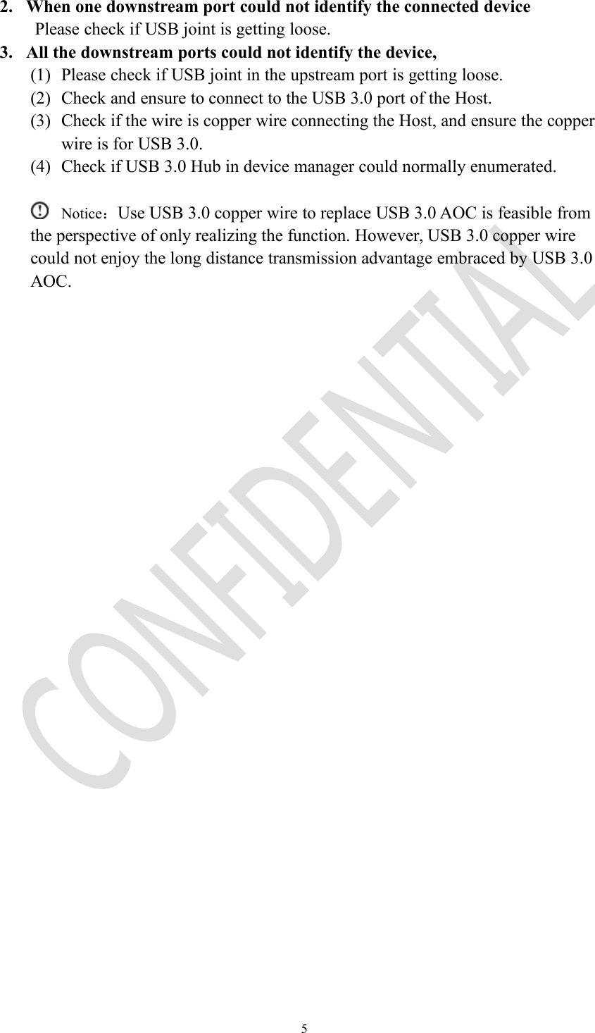 52. When one downstream port could not identify the connected devicePlease check if USB joint is getting loose.3. All the downstream ports could not identify the device,(1) Please check if USB joint in the upstream port is getting loose.(2) Check and ensure to connect to the USB 3.0 port of the Host.(3) Check if the wire is copper wire connecting the Host, and ensure the copperwire is for USB 3.0.(4) Check if USB 3.0 Hub in device manager could normally enumerated.Notice：Use USB 3.0 copper wire to replace USB 3.0 AOC is feasible fromthe perspective of only realizing the function. However, USB 3.0 copper wirecould not enjoy the long distance transmission advantage embraced by USB 3.0AOC.