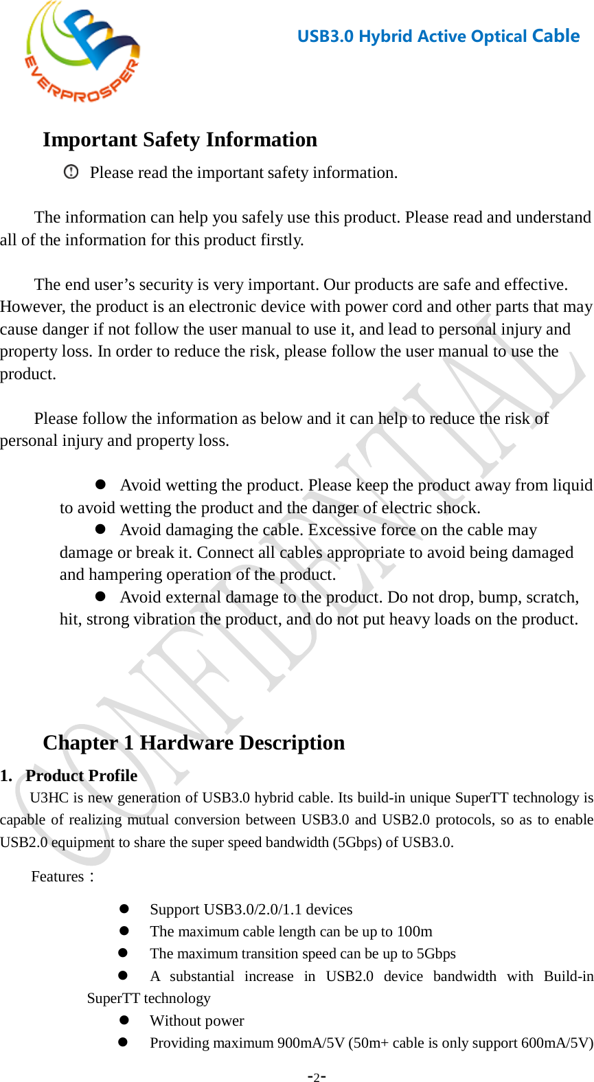    -2-  USB3.0 Hybrid Active Optical Cable   Important Safety Information  Please read the important safety information.  The information can help you safely use this product. Please read and understand all of the information for this product firstly.  The end user’s security is very important. Our products are safe and effective. However, the product is an electronic device with power cord and other parts that may cause danger if not follow the user manual to use it, and lead to personal injury and property loss. In order to reduce the risk, please follow the user manual to use the product.    Please follow the information as below and it can help to reduce the risk of personal injury and property loss.   Avoid wetting the product. Please keep the product away from liquid to avoid wetting the product and the danger of electric shock.  Avoid damaging the cable. Excessive force on the cable may damage or break it. Connect all cables appropriate to avoid being damaged and hampering operation of the product.  Avoid external damage to the product. Do not drop, bump, scratch, hit, strong vibration the product, and do not put heavy loads on the product.   Chapter 1 Hardware Description 1. Product Profile U3HC is new generation of USB3.0 hybrid cable. Its build-in unique SuperTT technology is capable of realizing mutual conversion between USB3.0 and USB2.0 protocols, so as to enable USB2.0 equipment to share the super speed bandwidth (5Gbps) of USB3.0.   Features：  Support USB3.0/2.0/1.1 devices  The maximum cable length can be up to 100m  The maximum transition speed can be up to 5Gbps  A  substantial increase in USB2.0 device bandwidth with Build-in SuperTT technology  Without power  Providing maximum 900mA/5V (50m+ cable is only support 600mA/5V) 