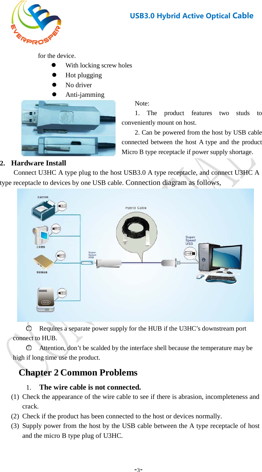    -3-  USB3.0 Hybrid Active Optical Cable   for the device.  With locking screw holes  Hot plugging  No driver  Anti-jamming  2. Hardware Install   Connect U3HC A type plug to the host USB3.0 A type receptacle, and connect U3HC A type receptacle to devices by one USB cable. Connection diagram as follows,   Requires a separate power supply for the HUB if the U3HC’s downstream port connect to HUB.  Attention, don’t be scalded by the interface shell because the temperature may be high if long time use the product. Chapter 2 Common Problems 1. The wire cable is not connected. (1) Check the appearance of the wire cable to see if there is abrasion, incompleteness and crack. (2) Check if the product has been connected to the host or devices normally. (3) Supply power from the host by the USB cable between the A type receptacle of host and the micro B type plug of U3HC.  Note: 1. The product features two studs to conveniently mount on host. 2. Can be powered from the host by USB cable connected between the host A type and the product Micro B type receptacle if power supply shortage. 