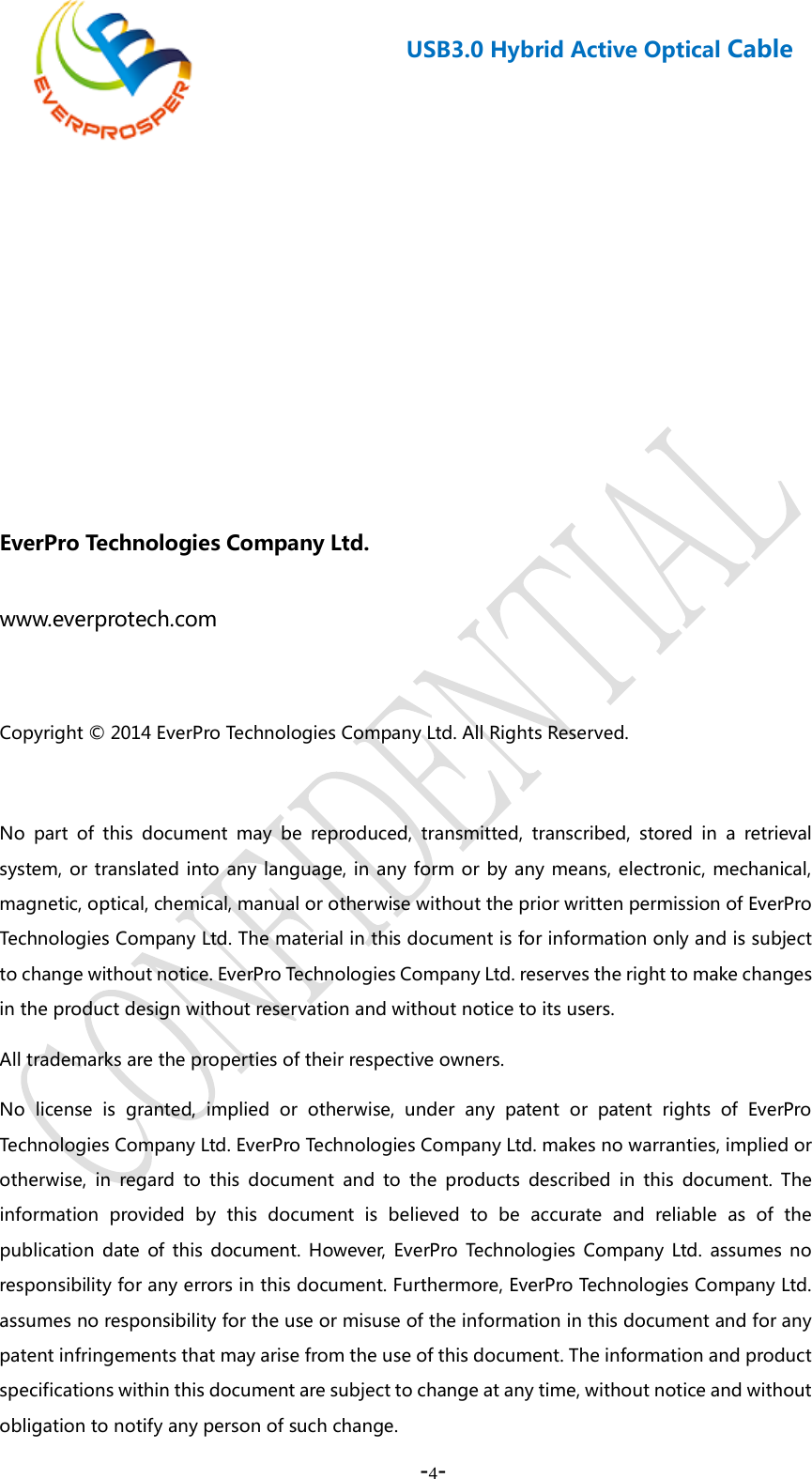    -4-  USB3.0 Hybrid Active Optical Cable          EverPro Technologies Company Ltd. www.everprotech.com  Copyright © 2014 EverPro Technologies Company Ltd. All Rights Reserved.        No part of this document may be reproduced, transmitted, transcribed, stored in a retrieval system, or translated into any language, in any form or by any means, electronic, mechanical, magnetic, optical, chemical, manual or otherwise without the prior written permission of EverPro Technologies Company Ltd. The material in this document is for information only and is subject to change without notice. EverPro Technologies Company Ltd. reserves the right to make changes in the product design without reservation and without notice to its users.   All trademarks are the properties of their respective owners.   No license is granted, implied or otherwise, under any patent or patent rights of EverPro Technologies Company Ltd. EverPro Technologies Company Ltd. makes no warranties, implied or otherwise, in regard to this document and to the products described in this document. The information provided by this document is believed to be accurate and reliable as of the publication date of this document. However, EverPro Technologies Company Ltd. assumes no responsibility for any errors in this document. Furthermore, EverPro Technologies Company Ltd. assumes no responsibility for the use or misuse of the information in this document and for any patent infringements that may arise from the use of this document. The information and product specifications within this document are subject to change at any time, without notice and without obligation to notify any person of such change. 