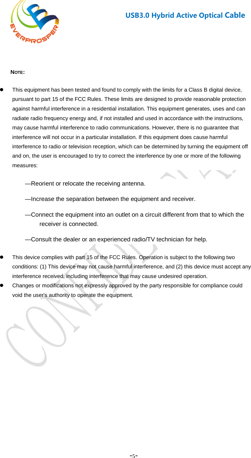    -5-  USB3.0 Hybrid Active Optical Cable    NOTE:    This equipment has been tested and found to comply with the limits for a Class B digital device, pursuant to part 15 of the FCC Rules. These limits are designed to provide reasonable protection against harmful interference in a residential installation. This equipment generates, uses and can radiate radio frequency energy and, if not installed and used in accordance with the instructions, may cause harmful interference to radio communications. However, there is no guarantee that interference will not occur in a particular installation. If this equipment does cause harmful interference to radio or television reception, which can be determined by turning the equipment off and on, the user is encouraged to try to correct the interference by one or more of the following measures: —Reorient or relocate the receiving antenna. —Increase the separation between the equipment and receiver. —Connect the equipment into an outlet on a circuit different from that to which the receiver is connected. —Consult the dealer or an experienced radio/TV technician for help.  This device complies with part 15 of the FCC Rules. Operation is subject to the following two conditions: (1) This device may not cause harmful interference, and (2) this device must accept any interference received, including interference that may cause undesired operation.   Changes or modifications not expressly approved by the party responsible for compliance could void the user&apos;s authority to operate the equipment.  