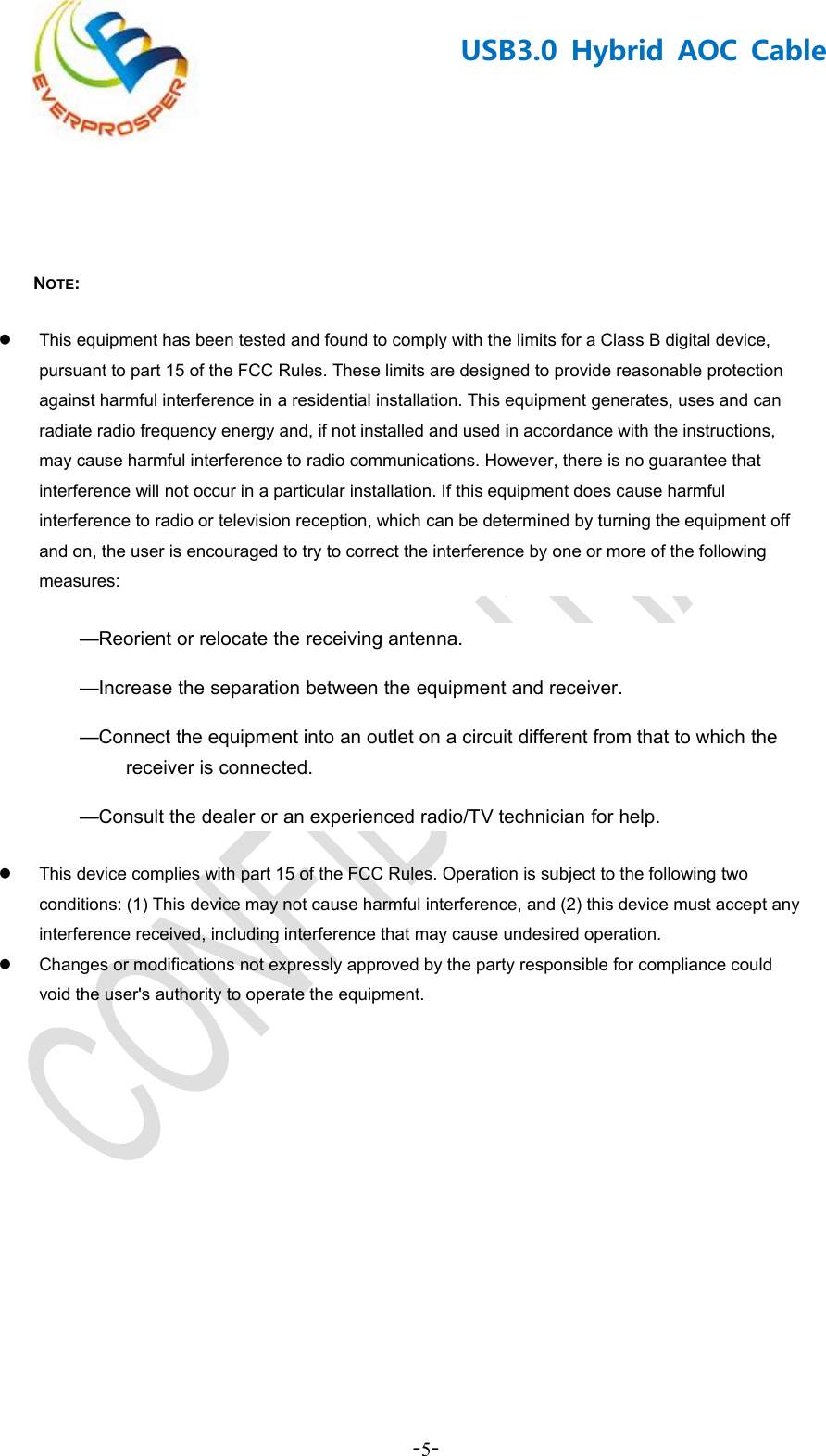 -5-USB3.0 Hybrid AOC CableNOTE:This equipment has been tested and found to comply with the limits for a Class B digital device,pursuant to part 15 of the FCC Rules. These limits are designed to provide reasonable protectionagainst harmful interference in a residential installation. This equipment generates, uses and canradiate radio frequency energy and, if not installed and used in accordance with the instructions,may cause harmful interference to radio communications. However, there is no guarantee thatinterference will not occur in a particular installation. If this equipment does cause harmfulinterference to radio or television reception, which can be determined by turning the equipment offand on, the user is encouraged to try to correct the interference by one or more of the followingmeasures:—Reorient or relocate the receiving antenna.—Increase the separation between the equipment and receiver.—Connect the equipment into an outlet on a circuit different from that to which thereceiver is connected.—Consult the dealer or an experienced radio/TV technician for help.This device complies with part 15 of the FCC Rules. Operation is subject to the following twoconditions: (1) This device may not cause harmful interference, and (2) this device must accept anyinterference received, including interference that may cause undesired operation.Changes or modifications not expressly approved by the party responsible for compliance couldvoid the user&apos;s authority to operate the equipment.