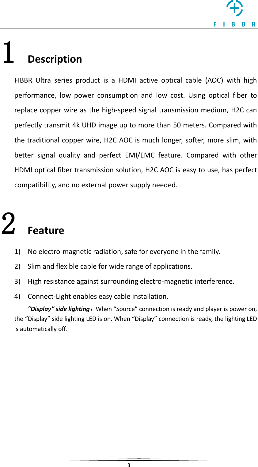     3  1 Description FIBBR Ultra series product is a HDMI active optical cable (AOC) with high performance,  low power consumption and low cost. Using optical fiber to replace copper wire as the high-speed signal transmission medium, H2C can perfectly transmit 4k UHD image up to more than 50 meters. Compared with the traditional copper wire, H2C AOC is much longer, sof ter, more slim, with better signal quality and perfect EMI/EMC feature.  Compared with other HDMI optical fiber transmission solution, H2C AOC is easy to use, has perfect compatibility, and no external power supply needed. 2 Feature 1) No electro-magnetic radiation, safe for everyone in the family. 2) Slim and flexible cable for wide range of applications. 3) High resistance against surrounding electro-magnetic interference. 4) Connect-Light enables easy cable installation. “Display” side lighting：When “Source” connection is ready and player is power on, the “Display” side lighting LED is on. When “Display” connection is ready, the lighting LED is automatically off.  