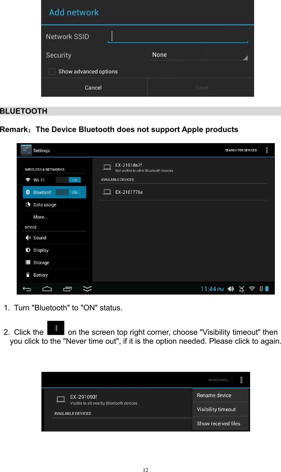 12BLUETOOTHRemark：The Device Bluetooth does not support Apple products1. Turn &quot;Bluetooth&quot; to &quot;ON&quot; status.2. Click the on the screen top right corner, choose &quot;Visibility timeout&quot; thenyou click to the &quot;Never time out&quot;, if it is the option needed. Please click to again.