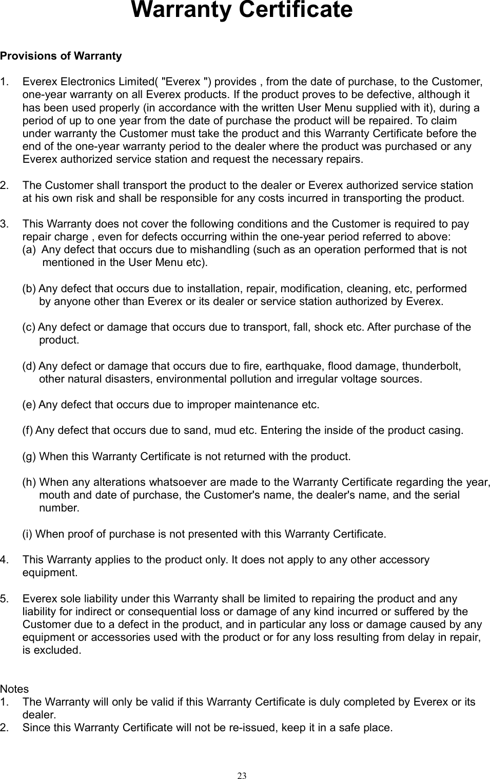 23Warranty CertificateProvisions of Warranty1. Everex Electronics Limited( &quot;Everex &quot;) provides , from the date of purchase, to the Customer,one-year warranty on all Everex products. If the product proves to be defective, although ithas been used properly (in accordance with the written User Menu supplied with it), during aperiod of up to one year from the date of purchase the product will be repaired. To claimunder warranty the Customer must take the product and this Warranty Certificate before theend of the one-year warranty period to the dealer where the product was purchased or anyEverex authorized service station and request the necessary repairs.2. The Customer shall transport the product to the dealer or Everex authorized service stationat his own risk and shall be responsible for any costs incurred in transporting the product.3. This Warranty does not cover the following conditions and the Customer is required to payrepair charge , even for defects occurring within the one-year period referred to above:(a) Any defect that occurs due to mishandling (such as an operation performed that is notmentioned in the User Menu etc).(b) Any defect that occurs due to installation, repair, modification, cleaning, etc, performedby anyone other than Everex or its dealer or service station authorized by Everex.(c) Any defect or damage that occurs due to transport, fall, shock etc. After purchase of theproduct.(d) Any defect or damage that occurs due to fire, earthquake, flood damage, thunderbolt,other natural disasters, environmental pollution and irregular voltage sources.(e) Any defect that occurs due to improper maintenance etc.(f) Any defect that occurs due to sand, mud etc. Entering the inside of the product casing.(g) When this Warranty Certificate is not returned with the product.(h) When any alterations whatsoever are made to the Warranty Certificate regarding the year,mouth and date of purchase, the Customer&apos;s name, the dealer&apos;s name, and the serialnumber.(i) When proof of purchase is not presented with this Warranty Certificate.4. This Warranty applies to the product only. It does not apply to any other accessoryequipment.5. Everex sole liability under this Warranty shall be limited to repairing the product and anyliability for indirect or consequential loss or damage of any kind incurred or suffered by theCustomer due to a defect in the product, and in particular any loss or damage caused by anyequipment or accessories used with the product or for any loss resulting from delay in repair,is excluded.Notes1. The Warranty will only be valid if this Warranty Certificate is duly completed by Everex or itsdealer.2. Since this Warranty Certificate will not be re-issued, keep it in a safe place.