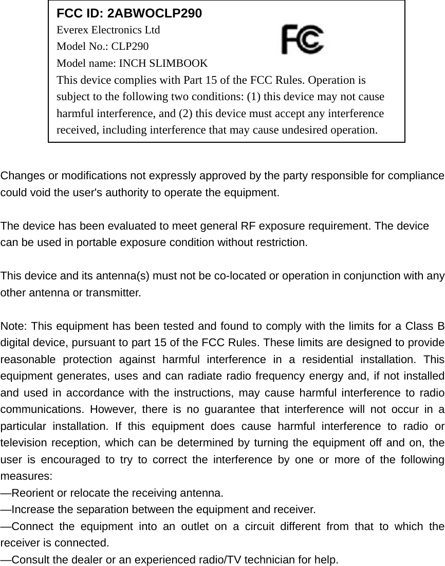              Changes or modifications not expressly approved by the party responsible for compliance could void the user&apos;s authority to operate the equipment.  The device has been evaluated to meet general RF exposure requirement. The device  can be used in portable exposure condition without restriction.    This device and its antenna(s) must not be co-located or operation in conjunction with any other antenna or transmitter.  Note: This equipment has been tested and found to comply with the limits for a Class B digital device, pursuant to part 15 of the FCC Rules. These limits are designed to provide reasonable protection against harmful interference in a residential installation. This equipment generates, uses and can radiate radio frequency energy and, if not installed and used in accordance with the instructions, may cause harmful interference to radio communications. However, there is no guarantee that interference will not occur in a particular installation. If this equipment does cause harmful interference to radio or television reception, which can be determined by turning the equipment off and on, the user is encouraged to try to correct the interference by one or more of the following measures: —Reorient or relocate the receiving antenna. —Increase the separation between the equipment and receiver. —Connect the equipment into an outlet on a circuit different from that to which the receiver is connected. —Consult the dealer or an experienced radio/TV technician for help.  FCC ID: 2ABWOCLP290 Everex Electronics Ltd Model No.: CLP290 Model name: INCH SLIMBOOK This device complies with Part 15 of the FCC Rules. Operation is subject to the following two conditions: (1) this device may not cause harmful interference, and (2) this device must accept any interference received, including interference that may cause undesired operation. 