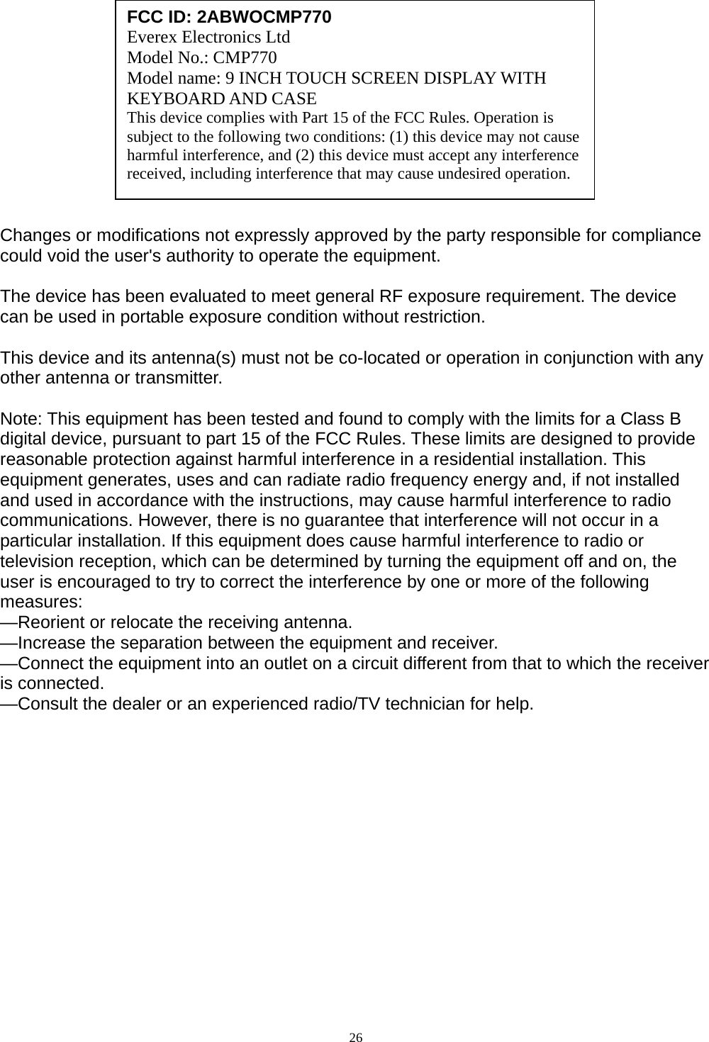              Changes or modifications not expressly approved by the party responsible for compliance could void the user&apos;s authority to operate the equipment.  The device has been evaluated to meet general RF exposure requirement. The device  can be used in portable exposure condition without restriction.    This device and its antenna(s) must not be co-located or operation in conjunction with any other antenna or transmitter.  Note: This equipment has been tested and found to comply with the limits for a Class B digital device, pursuant to part 15 of the FCC Rules. These limits are designed to provide reasonable protection against harmful interference in a residential installation. This equipment generates, uses and can radiate radio frequency energy and, if not installed and used in accordance with the instructions, may cause harmful interference to radio communications. However, there is no guarantee that interference will not occur in a particular installation. If this equipment does cause harmful interference to radio or television reception, which can be determined by turning the equipment off and on, the user is encouraged to try to correct the interference by one or more of the following measures: —Reorient or relocate the receiving antenna. —Increase the separation between the equipment and receiver. —Connect the equipment into an outlet on a circuit different from that to which the receiver is connected. —Consult the dealer or an experienced radio/TV technician for help.   FCC ID: 2ABWOCMP770 Everex Electronics Ltd Model No.: CMP770 Model name: 9 INCH TOUCH SCREEN DISPLAY WITH KEYBOARD AND CASE This device complies with Part 15 of the FCC Rules. Operation is subject to the following two conditions: (1) this device may not cause harmful interference, and (2) this device must accept any interference received, including interference that may cause undesired operation.   26  