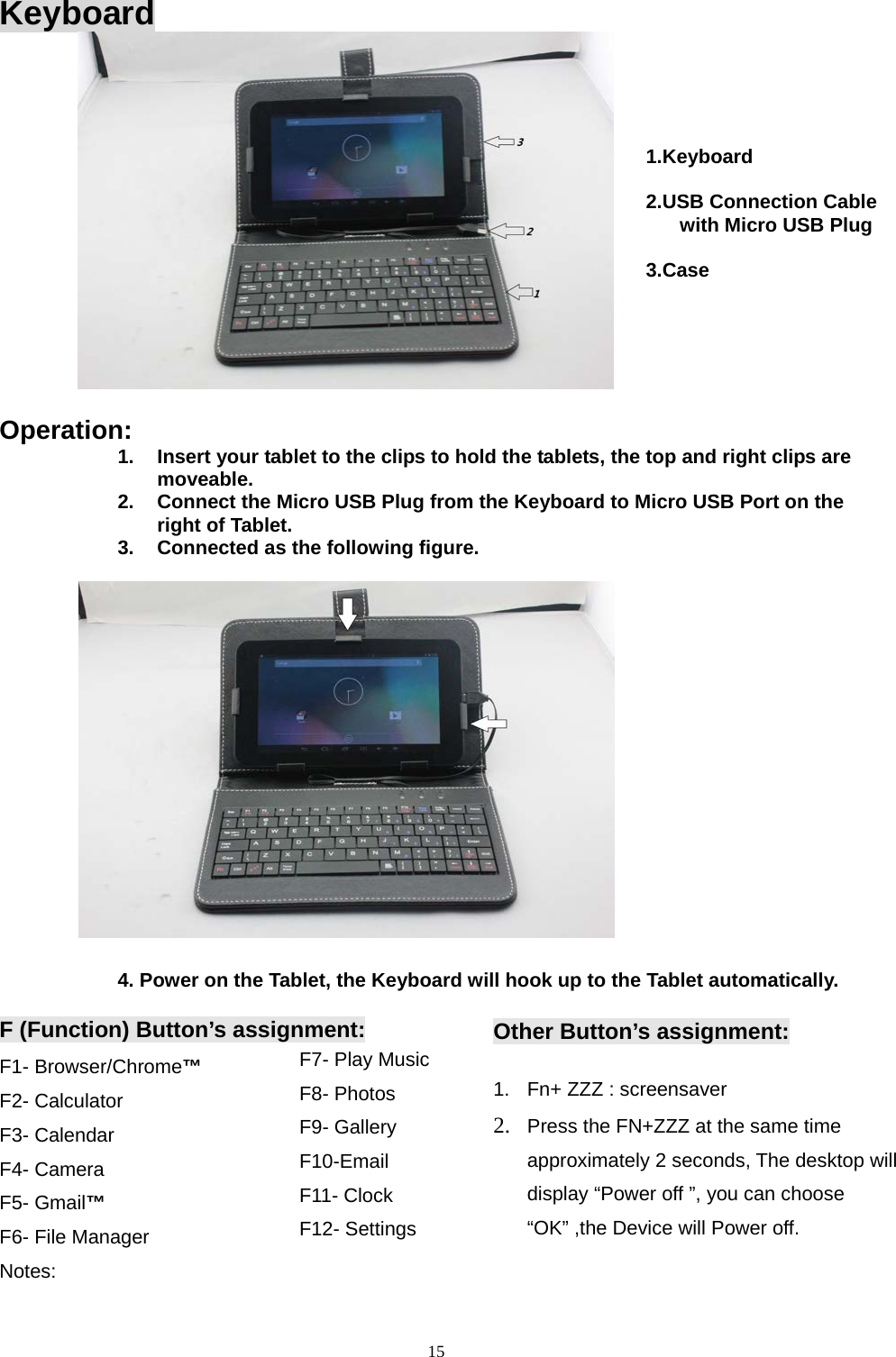   Keyboard           Operation: 1. Insert your tablet to the clips to hold the tablets, the top and right clips are moveable. 2. Connect the Micro USB Plug from the Keyboard to Micro USB Port on the right of Tablet. 3. Connected as the following figure.           4. Power on the Tablet, the Keyboard will hook up to the Tablet automatically.  F (Function) Button’s assignment: F1- Browser/Chrome™ F2- Calculator F3- Calendar F4- Camera F5- Gmail™ F6- File Manager Notes: F7- Play Music F8- Photos F9- Gallery F10-Email F11- Clock F12- Settings  Other Button’s assignment:  1. Fn+ ZZZ : screensaver 2. Press the FN+ZZZ at the same time approximately 2 seconds, The desktop will display “Power off ”, you can choose “OK” ,the Device will Power off.  1.Keyboard  2.USB Connection Cable with Micro USB Plug  3.Case   15  