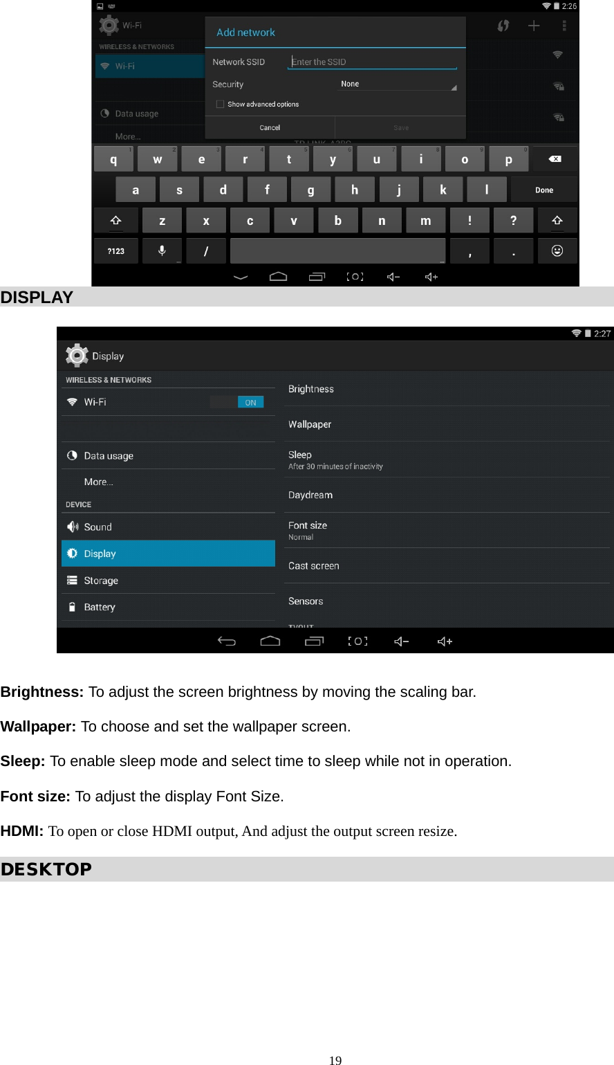   DISPLAY                                                                        Brightness: To adjust the screen brightness by moving the scaling bar.  Wallpaper: To choose and set the wallpaper screen.  Sleep: To enable sleep mode and select time to sleep while not in operation.  Font size: To adjust the display Font Size.  HDMI: To open or close HDMI output, And adjust the output screen resize.  DESKTOP                                                                           19  