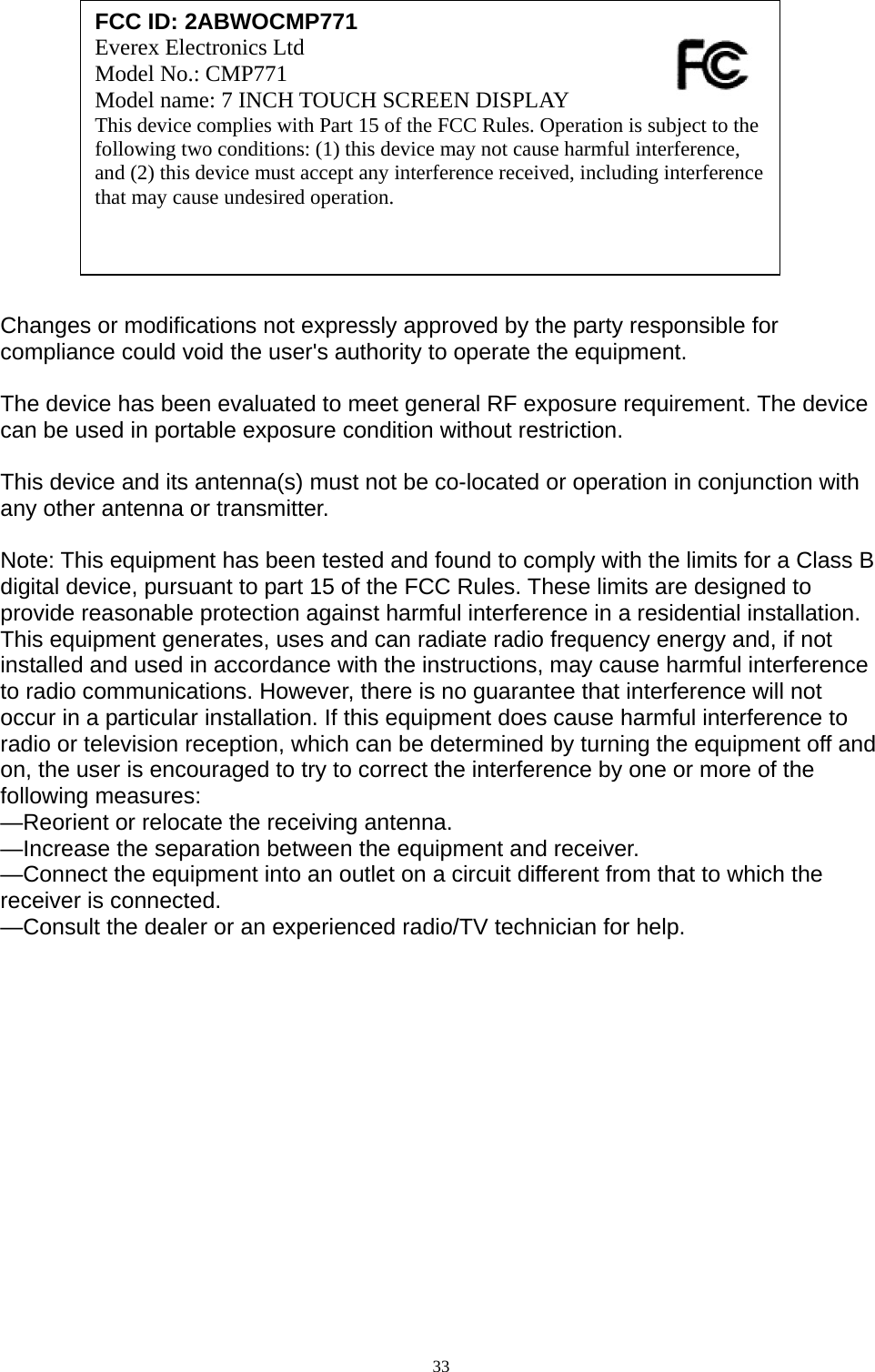               Changes or modifications not expressly approved by the party responsible for compliance could void the user&apos;s authority to operate the equipment.  The device has been evaluated to meet general RF exposure requirement. The device  can be used in portable exposure condition without restriction.    This device and its antenna(s) must not be co-located or operation in conjunction with any other antenna or transmitter.  Note: This equipment has been tested and found to comply with the limits for a Class B digital device, pursuant to part 15 of the FCC Rules. These limits are designed to provide reasonable protection against harmful interference in a residential installation. This equipment generates, uses and can radiate radio frequency energy and, if not installed and used in accordance with the instructions, may cause harmful interference to radio communications. However, there is no guarantee that interference will not occur in a particular installation. If this equipment does cause harmful interference to radio or television reception, which can be determined by turning the equipment off and on, the user is encouraged to try to correct the interference by one or more of the following measures: —Reorient or relocate the receiving antenna. —Increase the separation between the equipment and receiver. —Connect the equipment into an outlet on a circuit different from that to which the receiver is connected. —Consult the dealer or an experienced radio/TV technician for help.   FCC ID: 2ABWOCMP771 Everex Electronics Ltd   Model No.: CMP771   Model name: 7 INCH TOUCH SCREEN DISPLAY This device complies with Part 15 of the FCC Rules. Operation is subject to the following two conditions: (1) this device may not cause harmful interference, and (2) this device must accept any interference received, including interference that may cause undesired operation.   33  