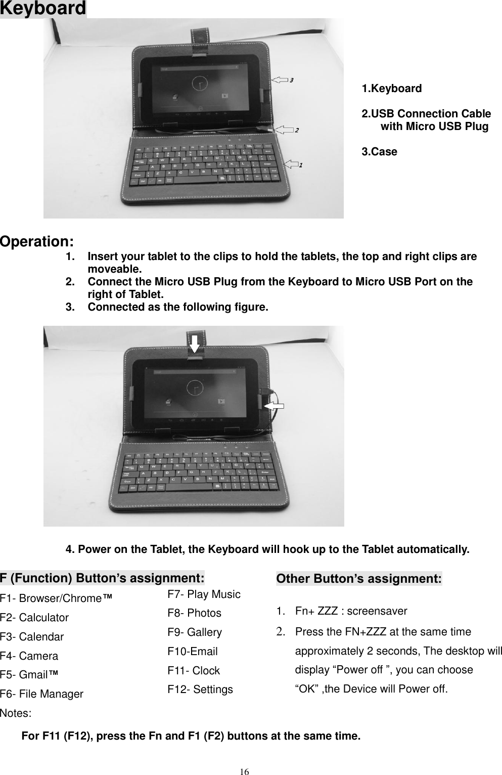  16  Keyboard           Operation: 1.  Insert your tablet to the clips to hold the tablets, the top and right clips are moveable. 2.  Connect the Micro USB Plug from the Keyboard to Micro USB Port on the right of Tablet. 3.  Connected as the following figure.                4. Power on the Tablet, the Keyboard will hook up to the Tablet automatically.  F (Function) Button’s assignment: F1- Browser/Chrome™ F2- Calculator F3- Calendar F4- Camera F5- Gmail™ F6- File Manager Notes:  For F11 (F12), press the Fn and F1 (F2) buttons at the same time. F7- Play Music F8- Photos F9- Gallery F10-Email F11- Clock F12- Settings  Other Button’s assignment:  1.  Fn+ ZZZ : screensaver 2. Press the FN+ZZZ at the same time approximately 2 seconds, The desktop will display “Power off ”, you can choose “OK” ,the Device will Power off.  1.Keyboard  2.USB Connection Cable with Micro USB Plug  3.Case  