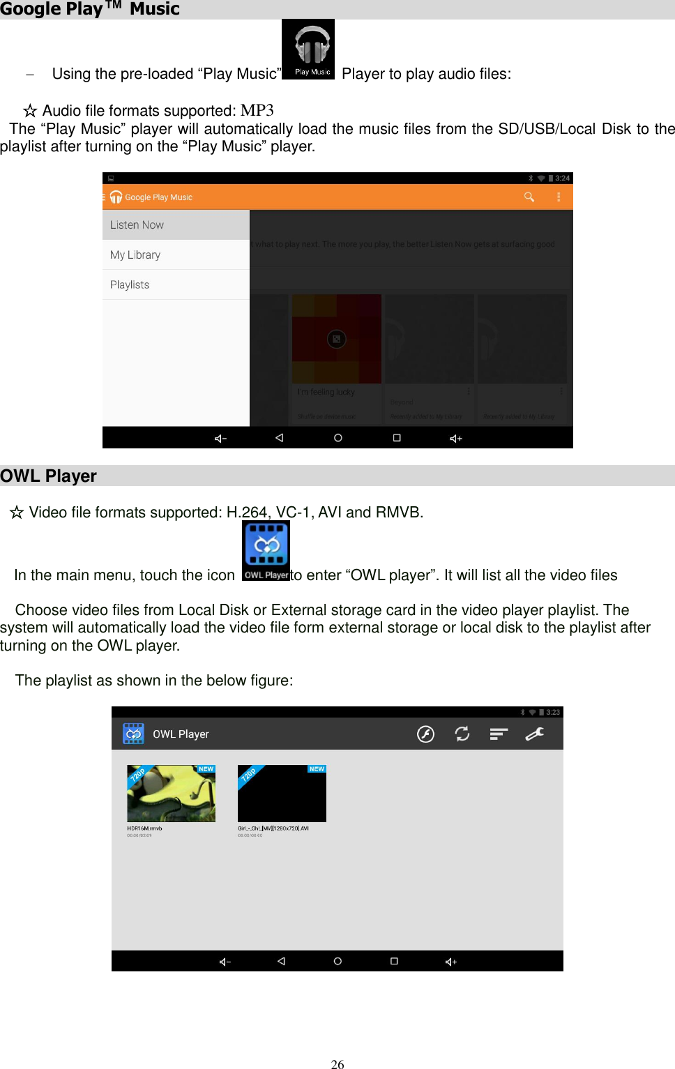  26  Google Play™ Music                                                           Using the pre-loaded “Play Music”   Player to play audio files:   ☆ Audio file formats supported: MP3 The “Play Music” player will automatically load the music files from the SD/USB/Local Disk to the playlist after turning on the “Play Music” player.     OWL Player                                                                             ☆ Video file formats supported: H.264, VC-1, AVI and RMVB. In the main menu, touch the icon  to enter “OWL player”. It will list all the video files    Choose video files from Local Disk or External storage card in the video player playlist. The system will automatically load the video file form external storage or local disk to the playlist after turning on the OWL player.    The playlist as shown in the below figure:     