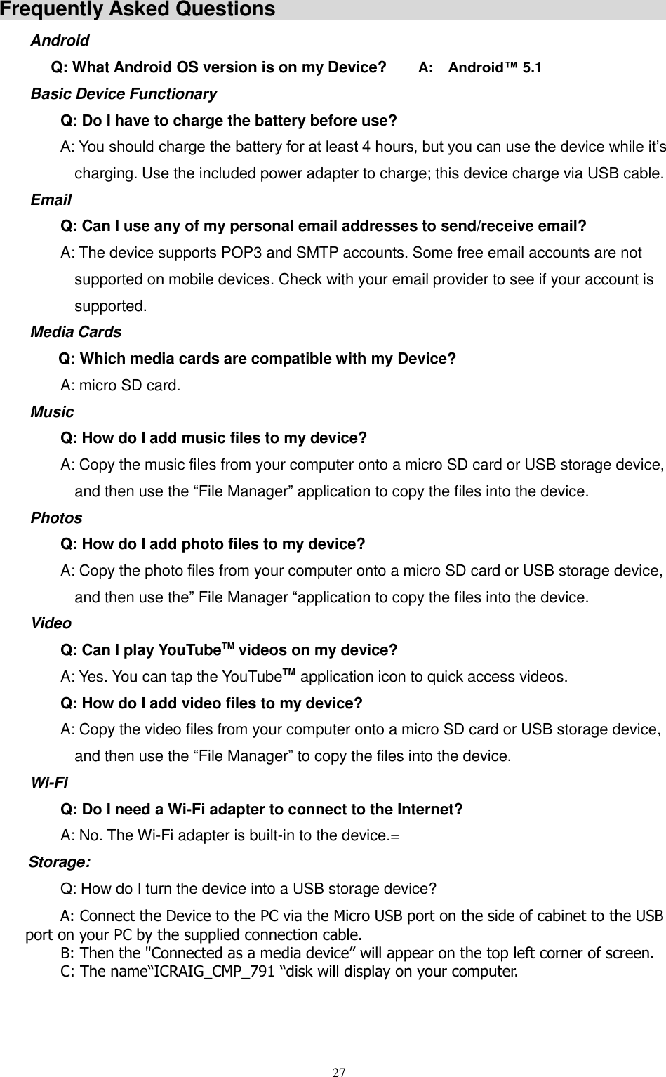  27  Frequently Asked Questions                                                    Android   Q: What Android OS version is on my Device?        A:    Android™ 5.1 Basic Device Functionary Q: Do I have to charge the battery before use? A: You should charge the battery for at least 4 hours, but you can use the device while it’s charging. Use the included power adapter to charge; this device charge via USB cable. Email Q: Can I use any of my personal email addresses to send/receive email? A: The device supports POP3 and SMTP accounts. Some free email accounts are not supported on mobile devices. Check with your email provider to see if your account is supported. Media Cards       Q: Which media cards are compatible with my Device? A: micro SD card. Music Q: How do I add music files to my device? A: Copy the music files from your computer onto a micro SD card or USB storage device, and then use the “File Manager” application to copy the files into the device. Photos Q: How do I add photo files to my device? A: Copy the photo files from your computer onto a micro SD card or USB storage device, and then use the” File Manager “application to copy the files into the device. Video Q: Can I play YouTubeTM videos on my device? A: Yes. You can tap the YouTubeTM application icon to quick access videos. Q: How do I add video files to my device? A: Copy the video files from your computer onto a micro SD card or USB storage device, and then use the “File Manager” to copy the files into the device. Wi-Fi Q: Do I need a Wi-Fi adapter to connect to the Internet? A: No. The Wi-Fi adapter is built-in to the device.= Storage: Q: How do I turn the device into a USB storage device?        A: Connect the Device to the PC via the Micro USB port on the side of cabinet to the USB port on your PC by the supplied connection cable.                 B: Then the &quot;Connected as a media device” will appear on the top left corner of screen.         C: The name“ICRAIG_CMP_791 “disk will display on your computer.   